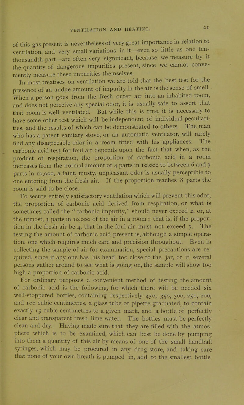 of this gas present is nevertheless of very great importance in relation to ventilation, and very small variations in it—even so little as one ten- thousandth part—are often very significant, because we measure by it the quantity of dangerous impurities present, since we cannot conve- niently measure these impurities themselves. In most treatises on ventilation we are told that the best test for the presence of an undue amount of impurity in the air is the sense of smell. When a person goes from the fresh outer air into an inhabited room, and does not perceive any special odor, it is usually safe to assert that that room is well ventilated. But while this is true, it is necessary to have some other test which will be independent of individual peculiari- ties, and the results of which can be demonstrated to others. The man who has a patent sanitary stove, or an automatic ventilator, will rarely find any disagreeable odor in a room fitted with his appliances. The carbonic acid test for foul air depends upon the fact that when, as the product of respiration, the proportion of carbonic acid in a room increases from the normal amount of 4 parts in 10,000 to between 6 and 7 parts in 10,000, a faint, musty, unpleasant odor is usually perceptible to one entering from the fresh air. If the proportion reaches 8 parts the room is said to be close. To secure entirely satisfactory ventilation which will prevent this odor, the proportion of carbonic acid derived from respiration, or what is sometimes called the ''carbonic impurity, should never exceed 2, or, at the utmost, 3 parts in 10,000 of the air in a room ; that is, if the propor- tion in the fresh air be 4, that in the foul air must not exceed 7. The testing the amount of carbonic acid present is, although a simple opera- tion, one which requires much care and precision throughout. Even in collecting the sample of air for examination, special precautions are re- quired, since if any one has his head too close to the jar, or if several persons gather around to see what is going on, the sample will show too high a proportion of carbonic acid. For ordinary purposes a convenient method of testing the amount of carbonic acid is the following, for which there will be needed six well-stoppered bottles, containing respectively 450, 350, 300, 250, 200, and 100 cubic centimetres, a glass tube or pipette graduated, to contain exactly 15 cubic centimetres to a given mark, and a bottle of perfectly clear and transparent fresh lime-water. The bottles must be perfectly clean and dry. Having made sure that they are filled with the atmos- phere which is to be examined, which can best be done by pumping into them a quantity of this air by means of one of the small handball syringes, which may be procured in any drug store, and taking care that none of your own breath is pumped in, add to the smallest bottle