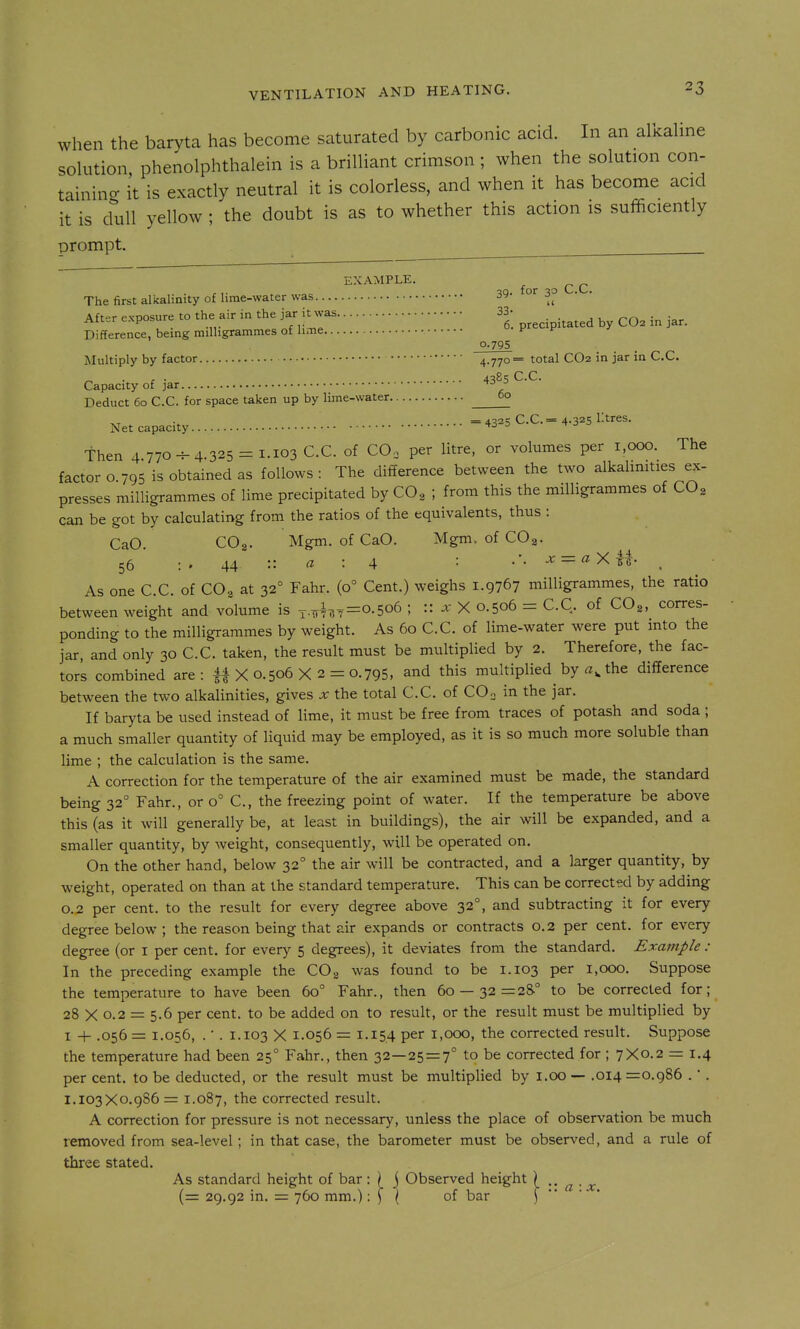 when the baryta has become saturated by carbonic acid. In an alkahne solution phenolphthalein is a brilliant crimson ; when the solution con- tainincr it is exactly neutral it is colorless, and when it has become acid it is dull yellow ; the doubt is as to whether this action is sufficiently prompt. ^ ~ EXAMPLE. ^ ^ ^ The first alkalinity of lime-water was 39- 0^30 Aft-r exoosure to the air in the jar it was 33- • Aii„r cApus, „f,;^^ 6. precipitated by CO2 in jar. Difference, being milligrammes of lime f 0-795 Multiply by factor 4.770= total CO2 in jar in C.C. ^ . . . 4385 C.C. Capacity of jar Deduct 60 C.C for space taken up by lime-water 00 =4325 C.C. = 4.325 litres. Net capacity ^ then 4 770^4.325 = 1.103 C.C. of CO, per litre, or volumes per 1,000. The factor o 795 is obtained as follows : The difference between the two alkalmities ex- presses milligrammes of lime precipitated by CO, ; from this the milligrammes of CO, can be got by calculating from the ratios of the equivalents, thus : CaO. COg. Mgm. of CaO. Mgm. of COg. 56 : . 44 « : 4 : .'. x = aXii. ^ As one C.C. of CO, at 32° Fahr. (0° Cent.) weighs 1.9767 milligrammes, the ratio between weight and volume is ^,^1^^=0.506 ; :: .r X 0.506 = C.C. of COg, corres- ponding to the milligrammes by weight. As 60 C.C. of lime-water were put into the jar, and only 30 C.C. taken, the result must be multiplied by 2. Therefore, the fac- tors combined are: 41X0.506X2 = 0.795, and this multiplied by the difference between the two alkalinities, gives x the total C.C. of CO. in the jar. If baryta be used instead of lime, it must be free from traces of potash and soda ; a much smaller quantity of liquid may be employed, as it is so much more soluble than lime ; the calculation is the same. A correction for the temperature of the air examined must be made, the standard being 32° Fahr., or 0° C, the freezing point of water. If the temperature be above this (as it will generally be, at least in buildings), the air will be expanded, and a smaller quantity, by weight, consequently, will be operated on. On the other hand, below 32° the air will be contracted, and a larger quantity, by weight, operated on than at the standard temperature. This can be corrected by adding 0.2 per cent, to the result for every degree above 32°, and subtracting it for every degree below ; the reason being that air expands or contracts 0.2 per cent, for every degree (or i per cent, for every 5 degrees), it deviates from the standard. Example : In the preceding example the CO2 was found to be 1.103 per 1,000. Suppose the temperature to have been 60° Fahr., then 60 — 32=25° to be corrected for; 28 X 0.2 = 5.6 per cent, to be added on to result, or the result must be multiplied by I -t- .056 = 1.056, . ■ . 1.103 X 1.056 = 1.154 per 1,000, the corrected result. Suppose the temperature had been 25° Fahr., then 32—25=7° to be corrected for ; 7X0.2 = 1.4 per cent, to be deducted, or the result must be multiplied by i.oo — .014 =0.986 .  . 1.103X0.986= 1.087, the corrected result. A correction for pressure is not necessary, unless the place of observation be much removed from sea-level; in that case, the barometer must be observed, and a rule of three stated. As standard height of bar : ) j Observed height ) .. . ^ (= 29.92 in. = 760 mm.) \ \ \ of bar j- •• ' •