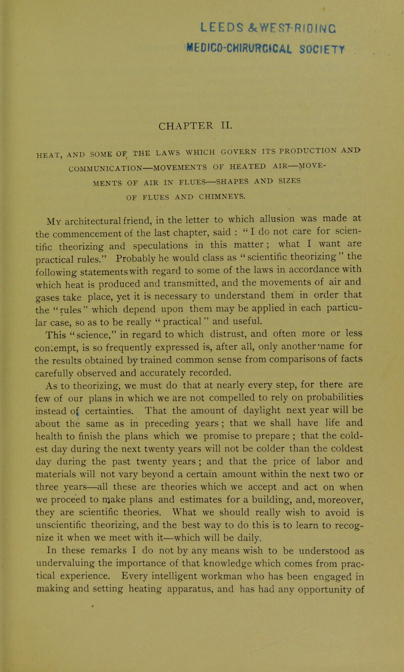 LEEDS <5cWES7-R(0INC MEDICO-CHIRURC»CAl SOCIETY CHAPTER II. HEAT, AND SOME OF THE LAWS WHICH GOVERN ITS PRODUCTION ANI> COMMUNICATION MOVEMENTS OF HEATED AIR MOVE- MENTS OF AIR IN FLUES—SHAPES AND SIZES OF FLUES AND CHIMNEYS. My architectural friend, in the letter to which allusion was made at the commencement of the last chapter, said :  I do not care for scien- tific theorizing and speculations in this matter; what I want are practical rules. Probably he would class as  scientific theorizing  the following statements with regard to some of the laws in accordance with which heat is produced and transmitted, and the movements of air and gases take place, yet it is necessary to understand them in order that the  rules  which depend upon them may be applied in each particu- lar case, so as to be really  practical  and useful. This science, in regard to which distrust, and often more or less contempt, is so frequently expressed is, after all, only another -name for the results obtained by trained common sense from comparisons of facts carefully observed and accurately recorded. As to theorizing, we must do that at nearly every step, for there are few of our plans in which we are not compelled to rely on probabilities instead of certainties. That the amount of daylight next year will be about the same as in preceding years ; that we shall have life and health to finish the plans which we promise to prepare ; that the cold- est day during the next twenty years will not be colder than the coldest day during the past twenty years ; and that the price of labor and materials will not vary beyond a certain amount within the next two or three years—all these are theories which we accept and act on when we proceed to make plans and estimates for a building, and, moreover, they are scientific theories. What we should really wish to avoid is unscientific theorizing, and the best way to do this is to learn to recog- nize it when we meet with it—which will be daily. In these remarks I do not by any means wish to be understood as undervaluing the importance of that knowledge which comes from prac- tical experience. Every intelligent workman who has been engaged in making and setting heating apparatus, and has had any opportunity of