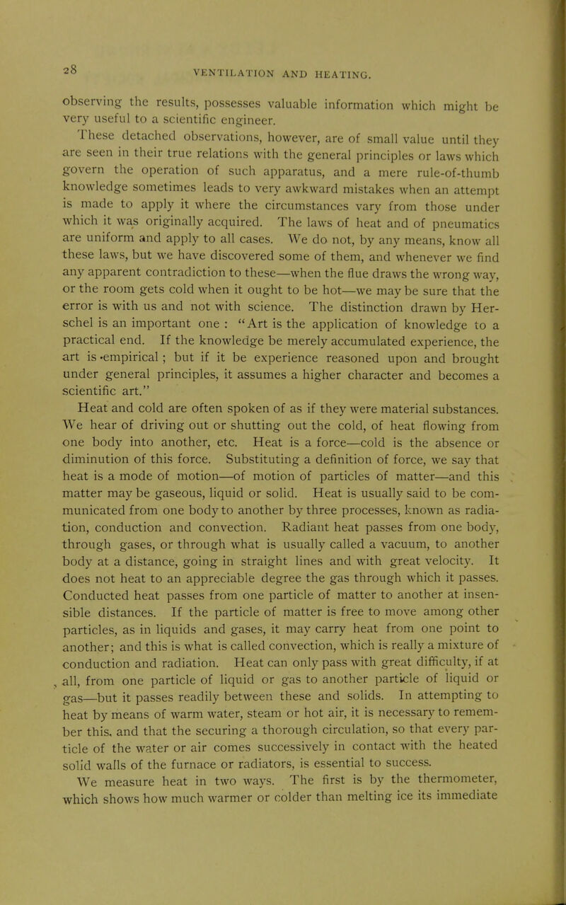 observing the results, possesses valuable information which might be very useful to a scientific engineer. These detached observations, however, are of small value until they are seen in their true relations with the general principles or laws which govern the operation of such apparatus, and a mere rule-of-thumb knowledge sometimes leads to very awkward mistakes when an attempt is made to apply it where the circumstances vary from those under which it was originally acquired. The laws of heat and of pneumatics are uniform and apply to all cases. We do not, by any means, know all these laws, but we have discovered some of them, and whenever we find any apparent contradiction to these—when the flue draws the wrong way, or the room gets cold when it ought to be hot—we may be sure that the error is with us and not with science. The distinction drawn by Her- schel is an important one : Art is the application of knowledge to a practical end. If the knowledge be merely accumulated experience, the art is 'empirical; but if it be experience reasoned upon and brought under general principles, it assumes a higher character and becomes a scientific art. Heat and cold are often spoken of as if they were material substances. We hear of driving out or shutting out the cold, of heat flowing from one body into another, etc. Heat is a force—cold is the absence or diminution of this force. Substituting a definition of force, we say that heat is a mode of motion—of motion of particles of matter—and this matter may be gaseous, liquid or solid. Heat is usually said to be com- municated from one body to another by three processes, known as radia- tion, conduction and convection. Radiant heat passes from one body, through gases, or through what is usually called a vacuum, to another body at a distance, going in straight lines and with great velocity. It does not heat to an appreciable degree the gas through which it passes. Conducted heat passes from one particle of matter to another at insen- sible distances. If the particle of matter is free to move among other particles, as in liquids and gases, it may carry heat from one point to another; and this is what is called convection, which is really a mixture of conduction and radiation. Heat can only pass with great difficulty, if at all, from one particle of liquid or gas to another particle of liquid or gas—^but it passes readily between these and solids. In attempting to heat by means of warm water, steam or hot air, it is necessary to remem- ber this, and that the securing a thorough circulation, so that every par- ticle of the water or air comes successively in contact with the heated solid walls of the furnace or radiators, is essential to success. We measure heat in two ways. The first is by the thermometer, which shows how much warmer or colder than melting ice its immediate