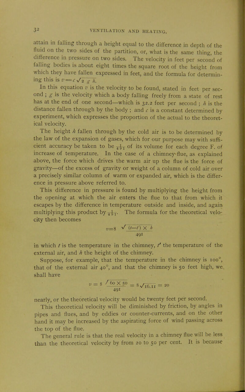 attain in falling through a height equal to the difference in depth of the fluid on the two sides of the partition, or, what is the same thing, the difference in pressure on two sides. The velocity in feet per second of falling bodies is about eight times the square root of the height from which they have fallen expressed in feet, and the formula for determin- ing this \sv = cs/2 g h. In this equation v is the velocity to be found, stated in feet per sec- ond ; g is the velocity which a body falling freely from a state of rest has at the end of one second—which is 32.2 feet per second ; h is the distance fallen through by the body ; and ^- is a constant determined by experiment, which expresses the proportion of the actual to the theoret- ical velocity. The height h fallen through by the cold air is to be determined by the law of the expansion of gases, which for our purpose may with suffi- cient accuracy be taken to be ^ of its volume for each degree F. of increase of temperature. In the case of a chimney flue, as explained above, the force which drives the warm air up the flue is the force of gravity—of the excess of gravity or weight of a column of cold air over a precisely similar column of warm or expanded air, which is the differ- ence in pressure above referred to. This difference in pressure is found by multiplying the height from the opening at which the air enters the flue to that from which it escapes by the difference in temperature outside and inside, and again multiplying this product by ^^y. The formula for the theoretical velo- city then becomes v=% (t—f) X li 491 in which t is the temperature in the chimney, the temperature of the external air, and h the height of the chimney. Suppose, for example, that the temperature in the chimney is 100°, that of the external air 40°, and that the chimney is 50 feet high, we. shall have v=^ /60 X 50 ^8^i6lI-20 491 nearly, or the theoretical velocity would be twenty feet per second. This theoretical velocity will be diminished by friction, by angles in pipes and flues, and by eddies or counter-currents, and on the other hand it may be increased by the aspirating force of wind passing across the top of the flue. The general rule is that the real velocity in a chimney flue will be less than the theoretical velocity by from 20 to 50 per cent. It is because