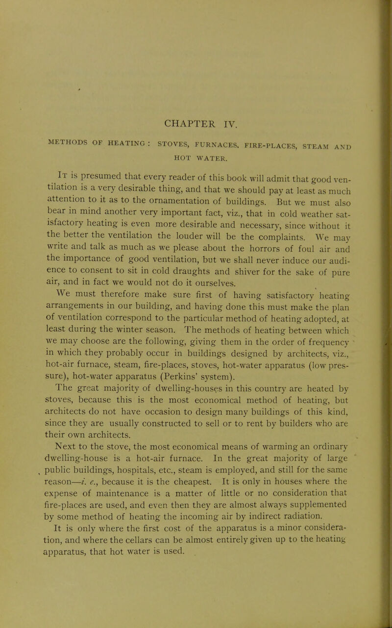 METHODS OF HEATING : STOVES, FURNACES. FIRE-PLACES, STEAM AND HOT WATER. It is presumed that every reader of this book will admit that good ven- tilation is a very desirable thing, and that we should pay at least as much attention to it as to the ornamentation of buildings. But we must also bear in mind another very important fact, viz., that in cold weather sat- isfactory heating is even more desirable and necessary, since without it the better the ventilation the louder will be the complaints. We may write and talk as much as we please about the horrors of foul air and the importance of good ventilation, but we shall never induce our audi- ence to consent to sit in cold draughts and shiver for the sake of pure air, and in fact we would not do it ourselves. We must therefore make sure first of having satisfactory heating arrangements in our buildmg, and having done this must make the plan of ventilation correspond to the particular method of heating adopted, at least during the winter season. The methods of heating between which we may choose are the following, giving them in the order of frequency in which they probably occur in buildings designed by architects, viz., hot-air furnace, steam, fire-places, stoves, hot-water apparatus (low pres- sure), hot-water apparatus (Perkins' system). The great majority of dwelling-houses in this country are heated by stoves, because this is the most economical method of heating, but architects do not have occasion to design many buildings of this kind, since they are usually constructed to sell or to rent by builders who are their own architects. Next to the stove, the most economical means of warming an ordinary dwelling-house is a hot-air furnace. In the great majority of large public buildings, hospitals, etc., steam is employed, and still for the same reason—i. e., because it is the cheapest. It is only in houses where the expense of maintenance is a matter of little or no consideration that fire-places are used, and even then they are almost always supplemented by some method of heating the incoming air by indirect radiation. It is only where the first cost of the apparatus is a minor considera- tion, and where the cellars can be almost entirely given up to the heating apparatus, that hot water is used.