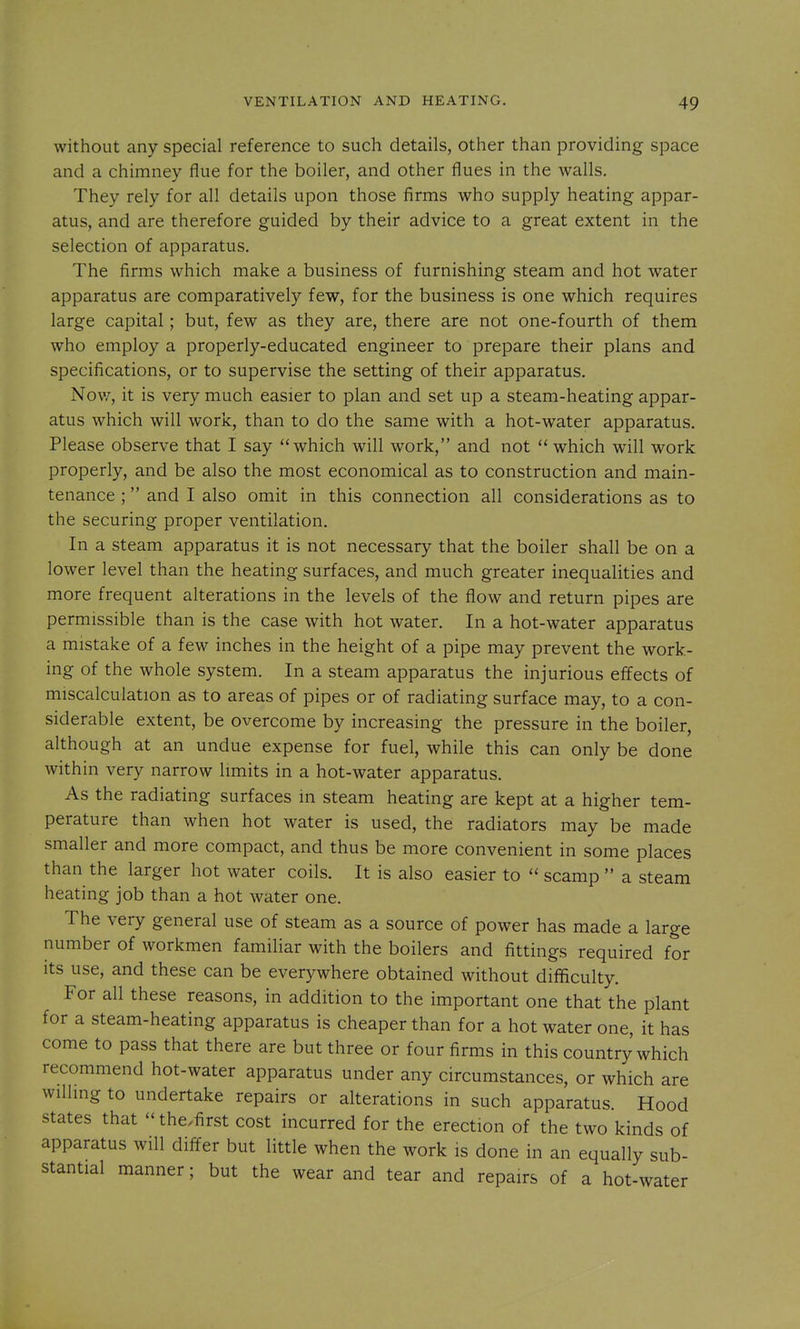 without any special reference to such details, other than providing space and a chimney flue for the boiler, and other flues in the walls. They rely for all details upon those firms who supply heating appar- atus, and are therefore guided by their advice to a great extent in the selection of apparatus. The firms which make a business of furnishing steam and hot water apparatus are comparatively few, for the business is one which requires large capital; but, few as they are, there are not one-fourth of them who employ a properly-educated engineer to prepare their plans and specifications, or to supervise the setting of their apparatus. Nov/, it is very much easier to plan and set up a steam-heating appar- atus which will work, than to do the same with a hot-water apparatus. Please observe that I say which will work, and not  which will work properly, and be also the most economical as to construction and main- tenance ; and I also omit in this connection all considerations as to the securing proper ventilation. In a steam apparatus it is not necessary that the boiler shall be on a lower level than the heating surfaces, and much greater inequalities and more frequent alterations in the levels of the flow and return pipes are permissible than is the case with hot water. In a hot-water apparatus a mistake of a few inches in the height of a pipe may prevent the work- ing of the whole system. In a steam apparatus the injurious effects of miscalculation as to areas of pipes or of radiating surface may, to a con- siderable extent, be overcome by increasing the pressure in the boiler, although at an undue expense for fuel, while this can only be done within very narrow limits in a hot-water apparatus. As the radiating surfaces in steam heating are kept at a higher tem- perature than when hot water is used, the radiators may be made smaller and more compact, and thus be more convenient in some places than the larger hot water coils. It is also easier to scamp  a steam heating job than a hot water one. The very general use of steam as a source of power has made a large number of workmen familiar with the boilers and fittings required for its use, and these can be everywhere obtained without difficulty. For all these reasons, in addition to the important one that the plant for a steam-heating apparatus is cheaper than for a hot water one, it has come to pass that there are but three or four firms in this country which recommend hot-water apparatus under any circumstances, or which are willing to undertake repairs or alterations in such apparatus. Hood states that - the.first cost incurred for the erection of the two kinds of apparatus will differ but little when the work is done in an equally sub- stantial manner; but the wear and tear and repairs of a hot-water