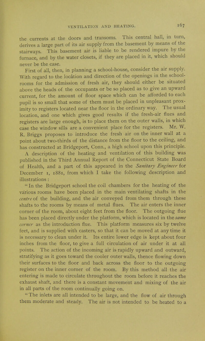 the currents at the doors and transoms. This central hall, in turn, derives a large part of its air supply from the basement by means of the stairways. This basement air is liable to be rendered impure by the furnace, and by the water closets, if they are placed in it, which should never be the case. First of all, then, in planning a school-house, consider the air supply. With regard to the location and direction of the openings in the school- rooms for the admission of fresh air, they should either be situated above the heads of the occupants or be so placed as to give an upward current, for the amount of floor space which can be afforded to each pupil is so small that some of them must be placed in unpleasant prox- imity to registers located near the floor in the ordinary way. The usual location, and one which gives good results if the fresh-air flues and registers are large enough, is to place them on the outer walls, in which case the window sills are a convenient place for the registers. Mr. W. R. Briggs proposes to introduce the fresh air on the inner wall at a point about two-thirds of the distance from the floor to the ceiling, and has constructed at Bridgeport, Conn., a high school upon this principle. A description of the heating and ventilation of this building was published in the Third Annual Report of the Connecticut State Board of Health, and a part of this appeared in the Smiitary Engineer for December i, 1881, from which I take the following description and illustrations :  In the Bridgeport school the coil chambers for the heating of the various rooms have been placed in the main ventilating shafts in the centre of the building, and the air conveyed from them through these shafts to the rooms by means of metal flues. The air enters the inner corner of the room, about eight feet from the floor. The outgoing flue has been placed directly under the platform, which is located in the same corner as the introduction flue. This platform measures six by twelve feet, and is supplied with casters, so that it can be moved at any time it is necessary to clean under it. Its entire lower edge is kept about four inches from the floor, to give a full circulation of air under it at all points. The action of the incoming air is rapidly upward and outward, stratifying as it goes toward the cooler outer walls, thence flowing down their surfaces to the floor and back across the floor to the outgoing register on the inner corner of the room. By this method all the air entering is made to circulate throughout the room before it reaches the exhaust shaft, and there is a constant movement and mixing of the air in all parts of the room continually going on.  The inlets are all intended to be large, and the flow of air through them moderate and steady. The air is not intended to be heated to a