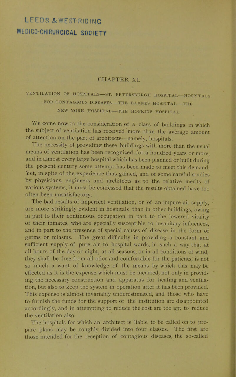 LEEDS <5cWEST-RIDINC MEDICO-CHIRURCICAL SOCIETT CHAPTER XI, VENTILATION OF HOSPITALS—ST. PETERSBURGH HOSPITAL—HOSPITALS FOR CONTAGIOUS DISEASES—THE BARNES HOSPITAL THE NEW YORK HOSPITAL THE HOPKINS HOSPITAL. We come now to the consideration of a class of buildings in which the subject of ventilation has received' more than the average amount of attention on the part of architects—namely, hospitals. The necessity of providing these buildings with more than the usual means of ventilation has been recognized for a hundred years or more, and in almost every large hospital which has been planned or built during the present century some attempt has been made to meet this demand. Yet, in spite of the experience thus gained, and of some careful studies by physicians, engineers and architects as to the relative merits of various systems, it must be confessed that the results obtained have too often been unsatisfactory. The bad results of imperfect ventilation, or of an impure air supply, are more strikingly evident in hospitals than in other buildings, owing in part to their continuous occupation, in part to the lowered vitality of their inmates, who are specially susceptible to insanitary influences, and in part to the presence of special causes of disease in the form of germs or miasms. The great difficulty in providing a constant and sufficient supply of pure air to hospital wards, in such a way that at all hours of the day or night, at all seasons, or in all conditions of wind, they shall be free from all odor and comfortable for the patients, is not so much a want of knowledge of the means by which this may be effected as it is the expense which must be incurred, not only in provid- ing the necessary construction and apparatus for heating and ventila- tion, but also to keep the system in operation after it has been provided. This expense is almost invariably underestimated, and those who have to furnish the funds for the support of the institution are disappointed accordingly, and in attempting to reduce the cost are too apt to reduce the ventilation also. The hospitals for which an architect is liable to be called on to pre- pare plans may be roughly divided into four classes. The first are those intended for the reception of contagious diseases, the so-called