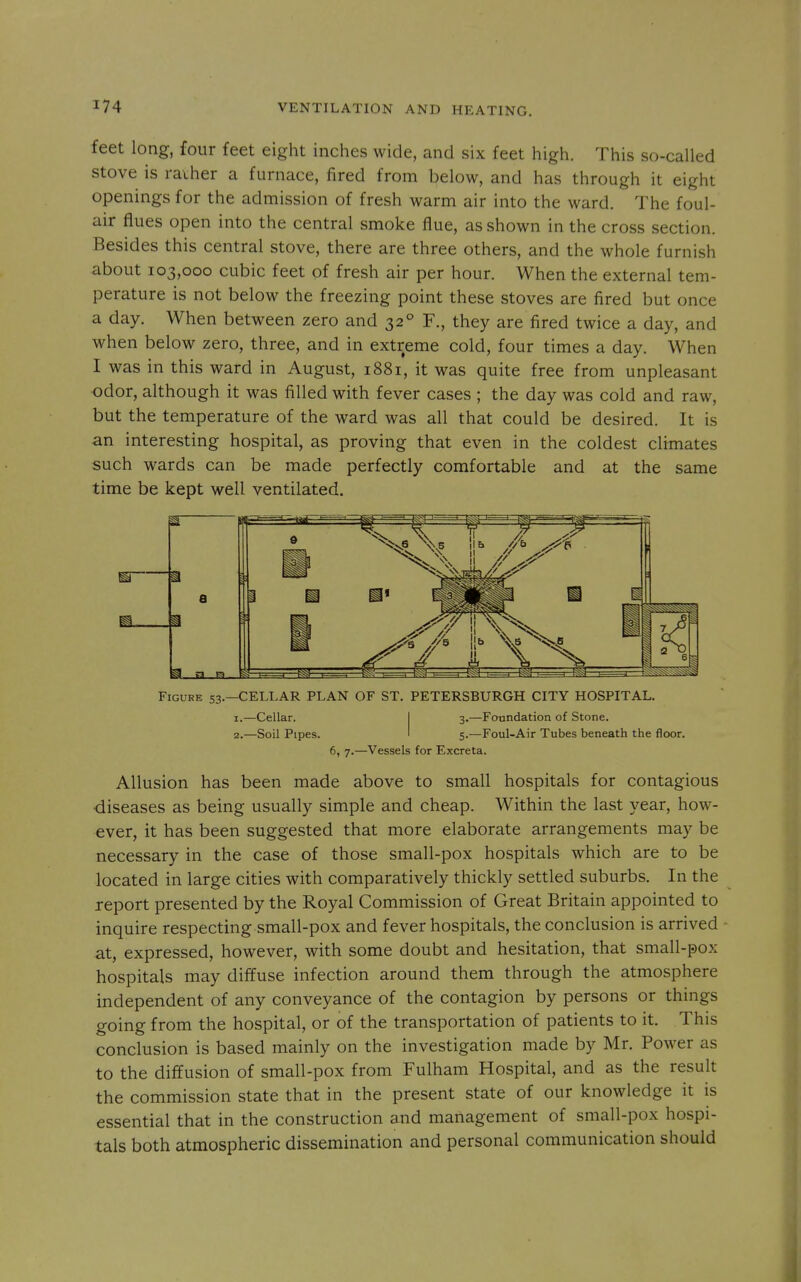 feet long, four feet eight inches wide, and six feet high. This so-called Stove is raiher a furnace, fired from below, and has through it eight openings for the admission of fresh warm air into the ward. The foul- air flues open into the central smoke flue, as shown in the cross section. Besides this central stove, there are three others, and the whole furnish about 103,000 cubic feet of fresh air per hour. When the external tem- perature is not below the freezing point these stoves are fired but once a day. When between zero and 32° F., they are fired twice a day, and when below zero, three, and in extreme cold, four times a day. When I was in this ward in August, 1881, it was quite free from unpleasant •odor, although it was filled with fever cases ; the day was cold and raw, but the temperature of the ward was all that could be desired. It is an interesting hospital, as proving that even in the coldest climates such wards can be made perfectly comfortable and at the same time be kept well ventilated. Figure 53.—CELLAR PLAN OF ST. PETERSBURGH CITY HOSPITAL. 1. —Cellar. I 3.—Foundation of Stone. 2. —Soil Pipes. 1 5.—Foul-Air Tubes beneath the floor. 6, 7.—Vessels for Excreta. Allusion has been made above to small hospitals for contagious ■diseases as being usually simple and cheap. Within the last year, how- ever, it has been suggested that more elaborate arrangements may be necessary in the case of those small-pox hospitals which are to be located in large cities with comparatively thickly settled suburbs. In the report presented by the Royal Commission of Great Britain appointed to inquire respecting small-pox and fever hospitals, the conclusion is arrived - at, expressed, however, with some doubt and hesitation, that small-pox hospitals may diffuse infection around them through the atmosphere independent of any conveyance of the contagion by persons or things going from the hospital, or of the transportation of patients to it. This conclusion is based mainly on the investigation made by Mr. Power as to the diffusion of small-pox from Fulham Hospital, and as the result the commission state that in the present state of our knowledge it is essential that in the construction and management of small-pox hospi- tals both atmospheric dissemination and personal communication should