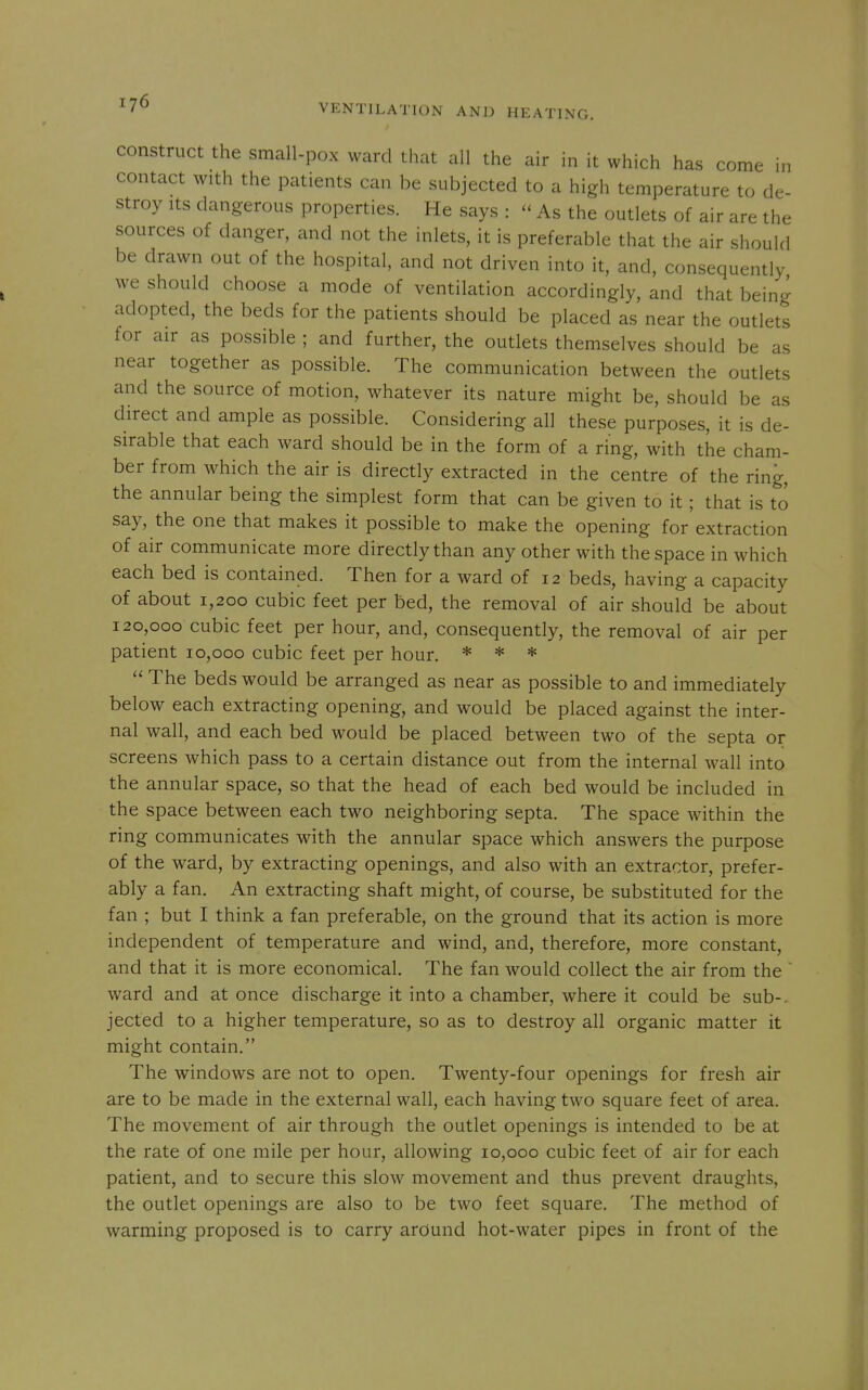 construct the small-pox ward that all the air in it which has come in contact with the patients can be subjected to a high temperature to de- stroy Its dangerous properties. He says :  As the outlets of air are the sources of danger, and not the inlets, it is preferable that the air should be drawn out of the hospital, and not driven into it, and, consequently we should choose a mode of ventilation accordingly, and that being adopted, the beds for the patients should be placed as near the outlets for air as possible ; and further, the outlets themselves should be as near together as possible. The communication between the outlets and the source of motion, whatever its nature might be, should be as direct and ample as possible. Considering all these purposes, it is de- sirable that each ward should be in the form of a ring, with the cham- ber from which the air is directly extracted in the centre of the ring, the annular being the simplest form that can be given to it; that is to say, the one that makes it possible to make the opening for extraction of air communicate more directly than any other with the space in which each bed is contained. Then for a ward of 12 beds, having a capacity of about 1,200 cubic feet per bed, the removal of air should be about 120,000 cubic feet per hour, and, consequently, the removal of air per patient 10,000 cubic feet per hour. * * *  The beds would be arranged as near as possible to and immediately below each extracting opening, and would be placed against the inter- nal wall, and each bed would be placed between two of the septa or screens which pass to a certain distance out from the internal wall into the annular space, so that the head of each bed would be included in the space between each two neighboring septa. The space within the ring communicates with the annular space which answers the purpose of the ward, by extracting openings, and also with an extractor, prefer- ably a fan. An extracting shaft might, of course, be substituted for the fan ; but I think a fan preferable, on the ground that its action is more independent of temperature and wind, and, therefore, more constant, and that it is more economical. The fan would collect the air from the  ward and at once discharge it into a chamber, where it could be sub-, jected to a higher temperature, so as to destroy all organic matter it might contain. The windows are not to open. Twenty-four openings for fresh air are to be made in the external wall, each having two square feet of area. The movement of air through the outlet openings is intended to be at the rate of one mile per hour, allowing 10,000 cubic feet of air for each patient, and to secure this slow movement and thus prevent draughts, the outlet openings are also to be two feet square. The method of warming proposed is to carry around hot-water pipes in front of the