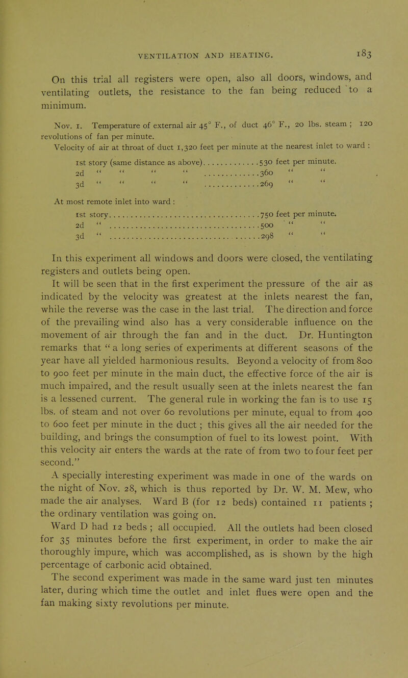 On this trial all registers were open, also all doors, windows, and ventilating outlets, the resistance to the fan being reduced to a minimum. Nov. I. Temperature of external air 45° F., of duct 46° F., 20 lbs. steam ; 120 revolutions of fan per minute. Velocity of air at throat of duct 1,320 feet per minute at the nearest inlet to ward : 1st story (same distance as above) 530 feet per minute. 2d     360   3d     269 At most remote inlet into ward : 1st story 750 feet per minute. 2d  500 3d  298 In this experiment all windows and doors were closed, the ventilating registers and outlets being open. It will be seen that in the first experiment the pressure of the air as indicated by the velocity was greatest at the inlets nearest the fan, while the reverse was the case in the last trial. The direction and force of the prevailing wind also has a very considerable influence on the movement of air through the fan and in the duct. Dr. Huntington remarks that  a long series of experiments at different seasons of the year have all yielded harmonious results. Beyond a velocity of from 800 to 900 feet per minute in the main duct, the effective force of the air is much impaired, and the result usually seen at the inlets nearest the fan is a lessened current. The general rule in working the fan is to use 15 lbs. of steam and not over 60 revolutions per minute, equal to from 400 to 600 feet per minute in the duct; this gives all the air needed for the building, and brings the consumption of fuel to its lowest point. With this velocity air enters the wards at the rate of from two to four feet per second. A specially interesting experiment was made in one of the wards on the night of Nov. 28, which is thus reported by Dr. W. M. Mew, who made the air analyses. Ward B (for 12 beds) contained 11 patients; the ordinary ventilation was going on. Ward D had 12 beds ; all occupied. All the outlets had been closed for 35 minutes before the first experiment, in order to make the air thoroughly impure, which was accomplished, as is shown by the high percentage of carbonic acid obtained. The second experiment was made in the same ward just ten minutes later, during which time the outlet and inlet flues were open and the fan making sixty revolutions per minute.