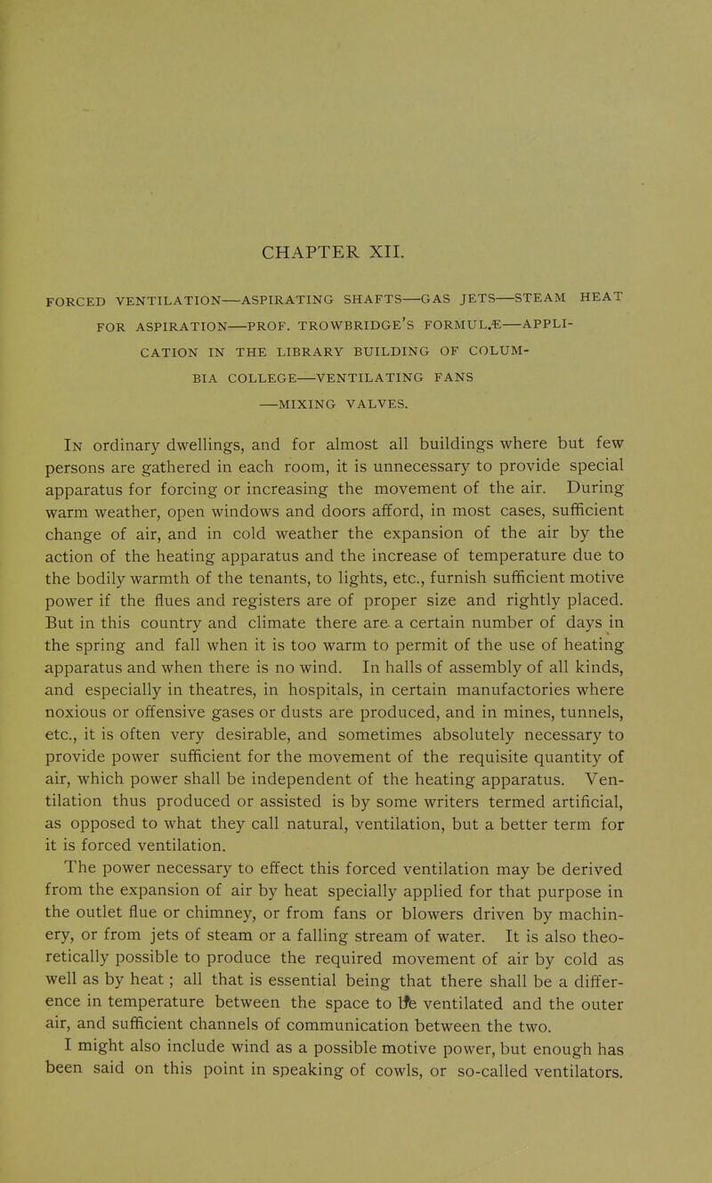 CHAPTER XII. FORCED VENTILATION ASPIRATING SHAFTS GAS JETS STEAM HEAT FOR ASPIRATION PROF. TROWBRIDGE's F0RMUL.« APPLI- CATION IN THE LIBRARY BUILDING OF COLUM- BIA COLLEGE VENTILATING FANS MIXING VALVES. In ordinary dwellings, and for almost all buildings where but few persons are gathered in each room, it is unnecessary to provide special apparatus for forcing or increasing the movement of the air. During warm weather, open windows and doors afford, in most cases, sufficient change of air, and in cold weather the expansion of the air by the action of the heating apparatus and the increase of temperature due to the bodily warmth of the tenants, to lights, etc., furnish sufficient motive power if the flues and registers are of proper size and rightly placed. But in this country and climate there are. a certain number of days in the spring and fall when it is too warm to permit of the use of heating apparatus and when there is no wind. In halls of assembly of all kinds, and especially in theatres, in hospitals, in certain manufactories where noxious or offensive gases or dusts are produced, and in mines, tunnels, etc., it is often very desirable, and sometimes absolutely necessary to provide power sufficient for the movement of the requisite quantity of air, which power shall be independent of the heating apparatus. Ven- tilation thus produced or assisted is by some writers termed artificial, as opposed to what they call natural, ventilation, but a better term for it is forced ventilation. The power necessary to effect this forced ventilation may be derived from the expansion of air by heat specially applied for that purpose in the outlet flue or chimney, or from fans or blowers driven by machin- ery, or from jets of steam or a falling stream of water. It is also theo- retically possible to produce the required movement of air by cold as well as by heat; all that is essential being that there shall be a differ- ence in temperature between the space to tfe ventilated and the outer air, and sufficient channels of communication between the two. I might also include wind as a possible motive power, but enough has been said on this point in speaking of cowls, or so-called ventilators.