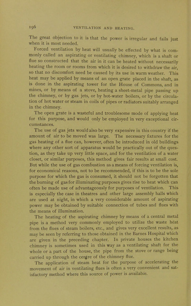 The great objection to it is that the power is irregular and fails just when it is most needed. Forced ventilation by heat will usually be effected by what is com- monly called an aspirating or ventilating chimney, which is a shaft or flue so constructed that the air in it can be heated without necessarily heating the room or rooms from which it is desired to withdraw the air, so that no discomfort need be caused by its use in warm weather. This heat may be applied by means of an open grate placed in the shaft, as is done in the aspirating tower for the House of Commons, and in mines, or by means of a stove, heating a sheet-metal pipe passing up the chimney, or by gas jets, or by hot-water boilers, or by the circula- tion of hot water or steam in coils of pipes or radiators suitably arranged in the chimney. The open grate is a wasteful and troublesome mode of applying heat for this purpose, and would only be employed in very exceptional cir- cumstances. The use of gas jets would also be very expensive in this country if the amount of air to be moved was large. The necessary fixtures for the gas heating of a flue can, however, often be introduced in old buildings where any other sort of apparatus would be practically out of the ques- tion, as they take up very little space, and for the ventilation of a water closet, or similar purposes, this method gives fair results at small cost. But while the use of gas combustion as a means of forcing ventilation is, for economical reasons, not to be recommended, if this is to be the sole purpose for which the gas is consumed, it should not be forgotten that the burning of gas for illuminating purposes gives rise to heat which can often be made use of advantageously for purposes of ventilation. This is especially the case in theatres and other large assembly halls which are used at night, in which a very considerable amount of aspirating power may be obtained by suitable connection of tubes and flues with the means of illumination. The heating of the aspirating chimney by means of a central metal pipe is a method very commonly employed to utilize the waste heat from the flues of steam boilers, etc., and gives very excellent results,, as may be seen by referring to those obtained in the Barnes Hospital which are given in the preceding chapter. In private houses the kitchen chimney is sometimes used in this way as a ventilating shaft for the whole or a part of the house, the pipe from the stove or range being carried up through the cery:re of the chimney flue. The application of steam heat for the purpose of accelerating the movement of air in ventilating flues is often a very convenient and sat- isfactory method where this source of power is available.