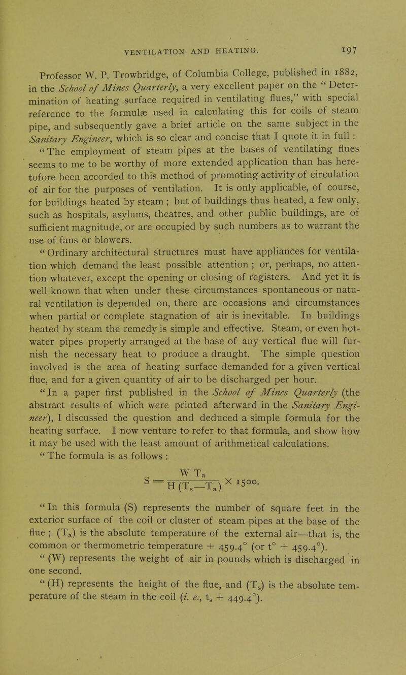 Professor W. P. Trowbridge, of Columbia College, published in 1882, in the School of Mines Quarterly, a very excellent paper on the  Deter- mination of heating surface required in ventilating flues, with special reference to the formulae used in calculating this for coils of steam pipe, and subsequently gave a brief article on the same subject in the Sanitary Engineer, which is so clear and concise that I quote it in full :  The employment of steam pipes at the bases of ventilating flues seems to me to be worthy of more extended application than has here- tofore been accorded to this method of promoting activity of circulation of air for the purposes of ventilation. It is only applicable, of course, for buildings heated by steam ; but of buildings thus heated, a few only, such as hospitals, asylums, theatres, and other public buildings, are of sufficient magnitude, or are occupied by such numbers as to warrant the use of fans or blowers.  Ordinary architectural structures must have appliances for ventila- tion which demand the least possible attention ; or, perhaps, no atten- tion whatever, except the opening or closing of registers. And yet it is well known that when under these circumstances spontaneous or natu- ral ventilation is depended on, there are occasions and circumstances when partial or complete stagnation of air is inevitable. In buildings heated by steam the remedy is simple and effective. Steam, or even hot- water pipes properly arranged at the base of any vertical flue will fur- nish the necessary heat to produce a draught. The simple question involved is the area of heating surface demanded for a given vertical flue, and for a given quantity of air to be discharged per hour. In a paper first published in the School of Mines Quarterly (the abstract results of which were printed afterward in the Sanitary Engi- neer), I discussed the question and deduced a simple formula for the heating surface. I now venture to refer to that formula, and show how it may be used with the least amount of arithmetical calculations.  The formula is as follows : WTa ^ ~H(T3—Ta) ^ ^500-  In this formula (S) represents the number of square feet in the exterior surface of the coil or cluster of steam pipes at the base of the flue ; (Ta) is the absolute temperature of the external air—that is, the common or thermometric temperature + 459.4° (or t° + 459.4°).  (W) represents the weight of air in pounds which is discharged in one second.  (H) represents the height of the flue, and (T^) is the absolute tem- perature of the steam in the coil (/. <?., tg -f- 449.4°).