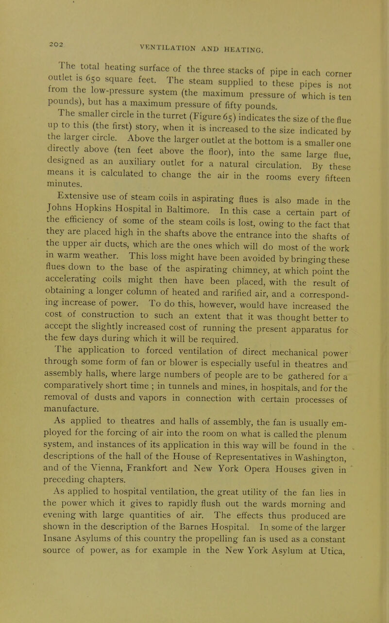 The total heating surface of the three stacks of pipe in each corner outlet IS 650 square feet. The steam supplied to these pipes is not from the low-pressure system (the maximum pressure of which is ten pounds}, but has a maximum pressure of fifty pounds The smaller circle in the turret (Figure 65) indicates'the size of the flue up to this (the first) story, when it is increased to the size indicated by the larger circle. Above the larger outlet at the bottom is a smaller one directly above (ten feet above the floor), into the same large flue designed as an auxiliary outlet for a natural circulation By these means it is calculated to change the air in the rooms every fifteen minutes. Extensive use of steam coils in aspirating flues is also made in the Johns Hopkins Hospital in Baltimore. In this case a certain part of the efficiency of some of the steam coils is lost, owing to the fact that they are placed high in the shafts above the entrance into the shafts of the upper air ducts, which are the ones which will do most of the work in warm weather. This loss might have been avoided by bringing these flues down to the base of the aspirating chimney, at which point the accelerating coils might then have been placed, with the result of obtaining a longer column of heated and rarified air, and a correspond- ing increase of power. To do this, however, would have increased the cost of construction to such an extent that it was thought better to accept the slightly increased cost of running the present apparatus for the few days during which it will be required. The application to forced ventilation of direct mechanical power through some form of fan or blower is especially useful in theatres and assembly halls, where large numbers of people are to be gathered for a comparatively short time ; in tunnels and mines, in hospitals, and for the removal of dusts and vapors in connection with certain processes of manufacture. As applied to theatres and halls of assembly, the fan is usually em- ployed for the forcing of air into the room on what is called the plenum system, and instances of its application in this way will be found in the descriptions of the hall of the House of Representatives in Washington, and of the Vienna, Frankfort and New York Opera Houses given in ' preceding chapters. As applied to hospital ventilation, the great utility of the fan lies in the power which it gives to rapidly flush out the wards morning and evening with large quantities of air. The effects thus produced are shown in the description of the Barnes Hospital. In. some of the larger Insane Asylums of this country the propelling fan is used as a constant source of power, as for example in the New York Asylum at Utica,