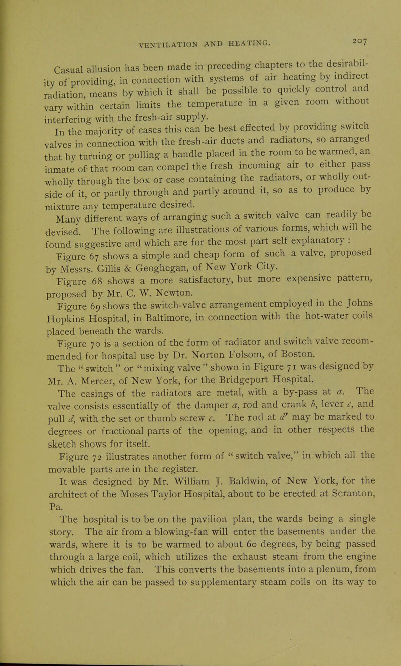 Casual allusion has been made in preceding chapters to the desirabil- ity of providing, in connection with systems of air heating by mdirect radiation, means by which it shall be possible to quickly control and vary within certain limits the temperature in a given room without interfering with the fresh-air supply. In the majority of cases this can be best effected by providmg switch valves in connection with the fresh-air ducts and radiators, so arranged that by turning or pulling a handle placed in the room to be warmed, an inmate of that room can compel the fresh incoming air to either pass wholly through the box or case containing the radiators, or wholly out- side of it, or partly through and partly around it, so as to produce by mixture any temperature desired. Many different ways of arranging such a switch valve can readily be devised. The following are illustrations of various forms, which will be found suggestive and which are for the most part self explanatory : Figure 67 shows a simple and cheap form of such a valve, proposed by Messrs. Gillis & Geoghegan, of New York City. Figure 68 shows a more satisfactory, but more expensive pattern, proposed by Mr. C. W. Newton. Figure 69 shows the switch-valve arrangement employed in the Johns Hopkins Hospital, in Baltimore, in connection with the hot-water coils placed beneath the wards. Figure 70 is a section of the form of radiator and switch valve recom- mended for hospital use by Dr. Norton Folsom, of Boston. The  switch  or  mixing valve  shown in Figure 71 was designed by Mr. A. Mercer, of New York, for the Bridgeport Hospital. The casings of the radiators are metal, with a by-pass at a. The valve consists essentially of the damper a, rod and crank b, lever c, and pull d, with the set or thumb screw c. The rod at d' may be marked to degrees or fractional parts of the opening, and in other respects the sketch shows for itself. Figure 72 illustrates another form of switch valve, in which all the movable parts are in the register. It was designed by Mr. William J. Baldwin, of New York, for the architect of the Moses Taylor Hospital, about to be erected at Scranton, Pa. The hospital is to be on the pavilion plan, the wards being a single story. The air from a blowing-fan will enter the basements under the wards, where it is to be warmed to about 60 degrees, by being passed through a large coil, which utilizes the exhaust steam from the engine which drives the fan. This converts the basements into a plenum, from which the air can be passred to supplementary steam coils on its way to