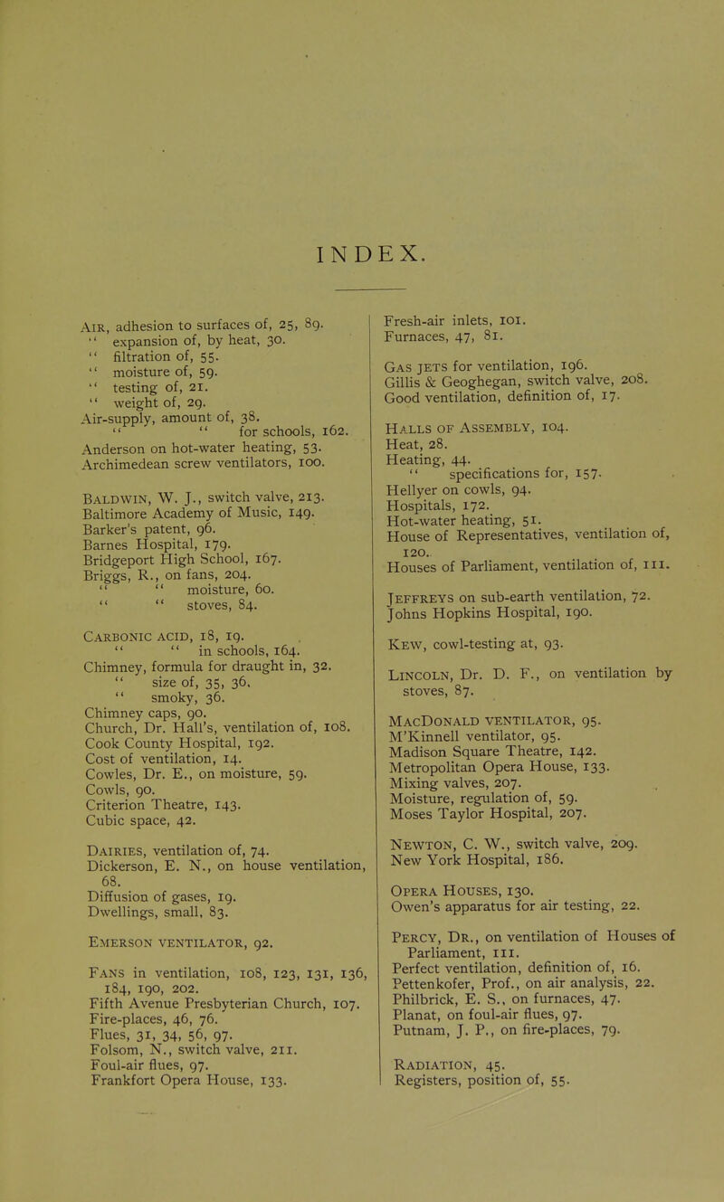 IND EX. Air, adhesion to surfaces of, 25, 8g. '' expansion of, by heat, 30.  filtration of, 55. '' moisture of, 59.  testing of, 21.  weight of, 2Q. Air-supply, amount of, 38.  for schools, 162. Anderson on hot-water heating, 53. Archimedean screw ventilators, 100. Baldwin, W. J., switch valve, 213. Baltimore Academy of Music, 149. Barker's patent, 96. Barnes Hospital, 179. Bridgeport High School, 167. Briggs, R., on fans, 204.   moisture, 60.   stoves, 84. Carbonic acid, 18, 19.  in schools, 164. Chimney, formula for draught in, 32.  size of, 35, 36.  smoky, 36. Chimney caps, 90. Church, Dr. Hall's, ventilation of, 108. Cook County Hospital, 192. Cost of ventilation, 14. Cowles, Dr. E,, on moisture, 59. Cowls, 90. Criterion Theatre, 143. Cubic space, 42, Dairies, ventilation of, 74. Dickerson, E. N., on house ventilation, 68. Diffusion of gases, 19. Dwellings, small, 83. Emerson ventilator, 92. Fans in ventilation, 108, 123, 131, 136, 184, 190, 202. Fifth Avenue Presbyterian Church, 107. Fire-places, 46, 76. Flues, 31, 34, 56, 97. Folsom, N., switch valve, 211. Foul-air flues, 97. Frankfort Opera House, 133. Fresh-air inlets, loi. Furnaces, 47, 81. Gas jets for ventilation, 196. Gillis & Geoghegan, switch valve, 208. Good ventilation, definition of, 17. Halls of Assembly, 104. Heat, 28. Heating, 44.  specifications for, 157. Hellyer on cowls, 94. Hospitals, 172. Hot-water heating, 51. House of Representatives, ventilation of, 120. Houses of Parliament, ventilation of, 111. Jeffreys on sub-earth ventilation, 72. Johns Hopkins Hospital, igo. Kew, cowl-testing at, 93. Lincoln, Dr. D. F., on ventilation by stoves, 87. MacDonald ventilator, 95. M'Kinnell ventilator, 95. Madison Square Theatre, 142. Metropolitan Opera House, 133. Mixing valves, 207. Moisture, regulation of, 59. Moses Taylor Hospital, 207. Newton, C. W., switch valve, 209. New York Hospital, 186. Opera Houses, 130. Owen's apparatus for air testing, 22. Percy, Dr., on ventilation of Houses of Parliament, iii. Perfect ventilation, definition of, 16. Pettenkofer, Prof., on air analysis, 22. Philbrick, E. S., on furnaces, 47. Planat, on foul-air flues, 97. Putnam, J. P., on fire-places, 79. Radiation, 45. Registers, position of, 55.