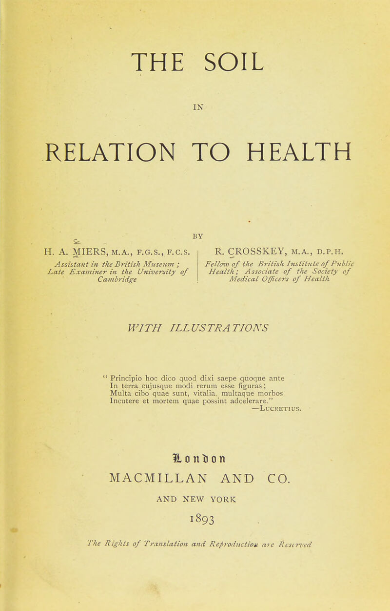 IN RELATION TO HEALTH BY H. A. MIERS, M.A., F.G.S,, F.C.S. Assistant in the British Mnseiim ; Late Examiner in the University of Cambridge R. CROSSKEY, m.a., d.p.h. Fellow of the British Institute of Public Health; Associate of the Society of Medical Officers of Health WITH ILLUSTRATIONS  Principio hoc dico quod dixi saepe quoque ante In terra cujusque modi rerum esse figuras ; Multa cibo quae sunt, vitalia, multaque morbos Incutere et mortem qua.e possint adcelerare. —Lucretius. H 011 ti 0 n MACMILLAN AND CO. AND NEW YORK 1893 The Rights of Translation and Re/>roductioti a7e Rcsi7Vfd