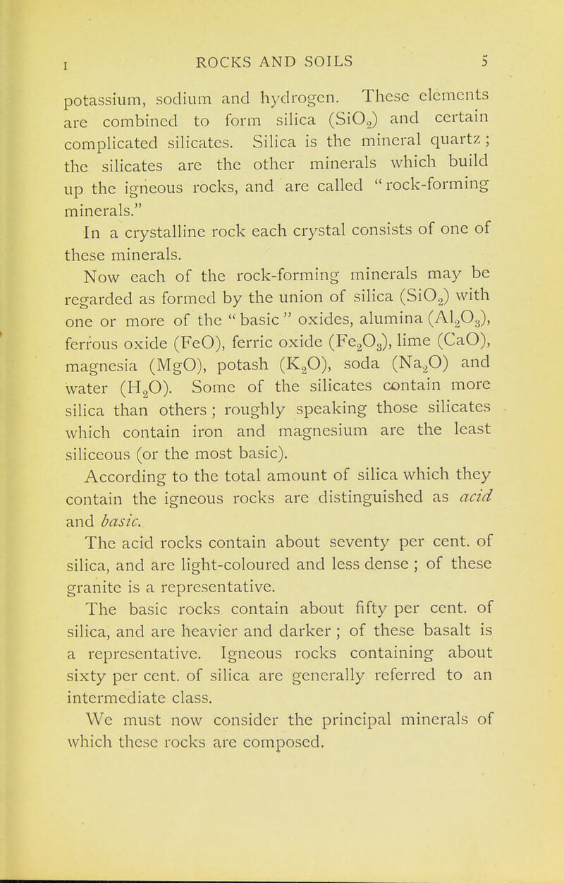 potassium, sodium and hydrogen. These elements are combined to form silica (SiOg) and certain complicated silicates. Silica is the mineral quartz; the silicates arc the other minerals which build up the igneous rocks, and are called rock-forming minerals. In a crystalline rock each crystal consists of one of these minerals. Now each of the rock-forming minerals may be regarded as formed by the union of silica (Si02) with one or more of the  basic  oxides, alumina (AlgOg), ferrous oxide (FeO), ferric oxide (Fefi^), lime (CaO), magnesia (MgO), potash (KgO), soda (Na.p) and water (HgO). Some of the silicates contain more silica than others ; roughly speaking those silicates which contain iron and magnesium are the least siliceous (or the most basic). According to the total amount of silica which they contain the igneous rocks are distinguished as aad and daszc. The acid rocks contain about seventy per cent, of silica, and are light-coloured and less dense ; of these granite is a representative. The basic rocks contain about fifty per cent, of silica, and are heavier and darker ; of these basalt is a representative. Igneous rocks containing about sixty per cent, of silica are generally referred to an intermediate class. We must now consider the principal minerals of which these rocks are composed.