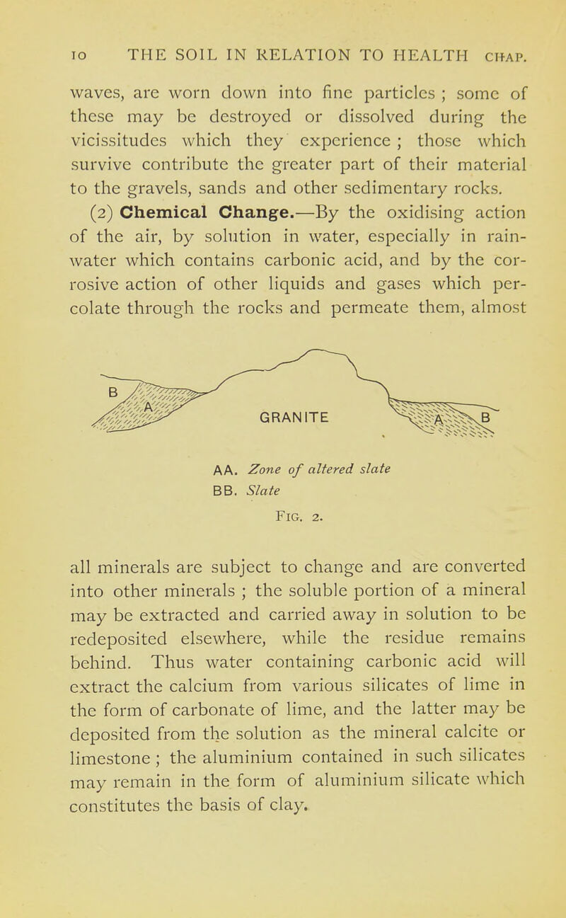 waves, are worn down into fine particles ; some of these may be destroyed or dissolved during the vicissitudes which they experience ; those which survive contribute the greater part of their material to the gravels, sands and other sedimentary rocks. (2) Chemical Change.—By the oxidising action of the air, by solution in water, especially in rain- water which contains carbonic acid, and by the cor- rosive action of other liquids and gases which per- colate through the rocks and permeate them, almost AA. Zone of altered slate BB. Slate Fig. 2. all minerals are subject to change and are converted into other minerals ; the soluble portion of a mineral may be extracted and carried away in solution to be redeposited elsewhere, while the residue remains behind. Thus water containing carbonic acid will extract the calcium from various silicates of lime in the form of carbonate of lime, and the latter may be deposited from the solution as the mineral calcite or limestone ; the aluminium contained in such silicates may remain in the form of aluminium silicate which constitutes the basis of clay.