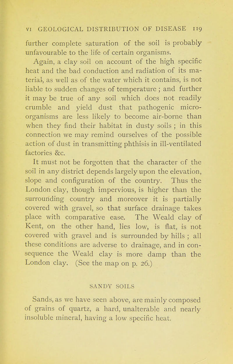 further complete saturation of the soil is probably unfavourable to the life of certain organisms. Again, a clay soil on account of the high specific heat and the bad conduction and radiation of its ma- terial-, as well as of the water which it contains, is not liable to sudden changes of temperature ; and further it may be true of any soil which does not readily crumble and yield dust that pathogenic micro- organisms are less likely to become air-borne than when they find their habitat in dusty soils ; in this connection we may remind ourselves of the possible action of dust in transmitting phthisis in ill-ventilated factories &c. It must not be forgotten that the character of the soil in any district depends largely upon the elevation, slope and configuration of the country. Thus the London clay, though impervious, is higher than the surrounding country and moreover it is partially covered with gravel, so that surface drainage takes place with comparative ease. The Weald clay of Kent, on the other hand, lies low, is flat, is not covered with gravel and is surrounded by hills ; all these conditions are adverse to drainage, and in con- sequence the Weald clay is more damp than the London clay. (See the map on p. 26.) SANDY SOILS Sands, as we have seen above, are mainly composed of grains of quartz, a hard, unalterable and nearly insoluble mineral, having a low specific heat.