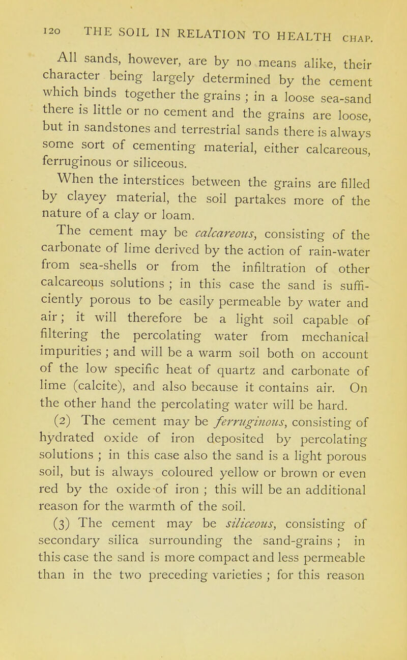 All sands, however, are by no means alike, their character being largely determined by the cement which binds together the grains ; in a loose sea-sand there is little or no cement and the grains are loose, but in sandstones and terrestrial sands there is always some sort of cementing material, either calcareous, ferruginous or siliceous. When the interstices between the grains are filled by clayey material, the soil partakes more of the nature of a clay or loam. The cement may be calcareous, consisting of the carbonate of lime derived by the action of rain-water from sea-shells or from the infiltration of other calcareous solutions ; in this case the sand is suffi- ciently porous to be easily permeable by water and air; it will therefore be a light soil capable of filtering the percolating water from mechanical impurities ; and will be a warm soil both on account of the low specific heat of quartz and carbonate of lime (calcite), and also because it contains air. On the other hand the percolating water will be hard. (2) The cement may be ferriiginoiis, consisting of hydrated oxide of iron deposited by percolating solutions ; in this case also the sand is a light porous soil, but is always coloured yellow or brown or even red by the oxide-of iron ; this will be an additional reason for the warmth of the soil. (3) The cement may be siliceous, consisting of secondary silica surrounding the sand-grains ; in this case the sand is more compact and less permeable than in the two preceding varieties ; for this reason