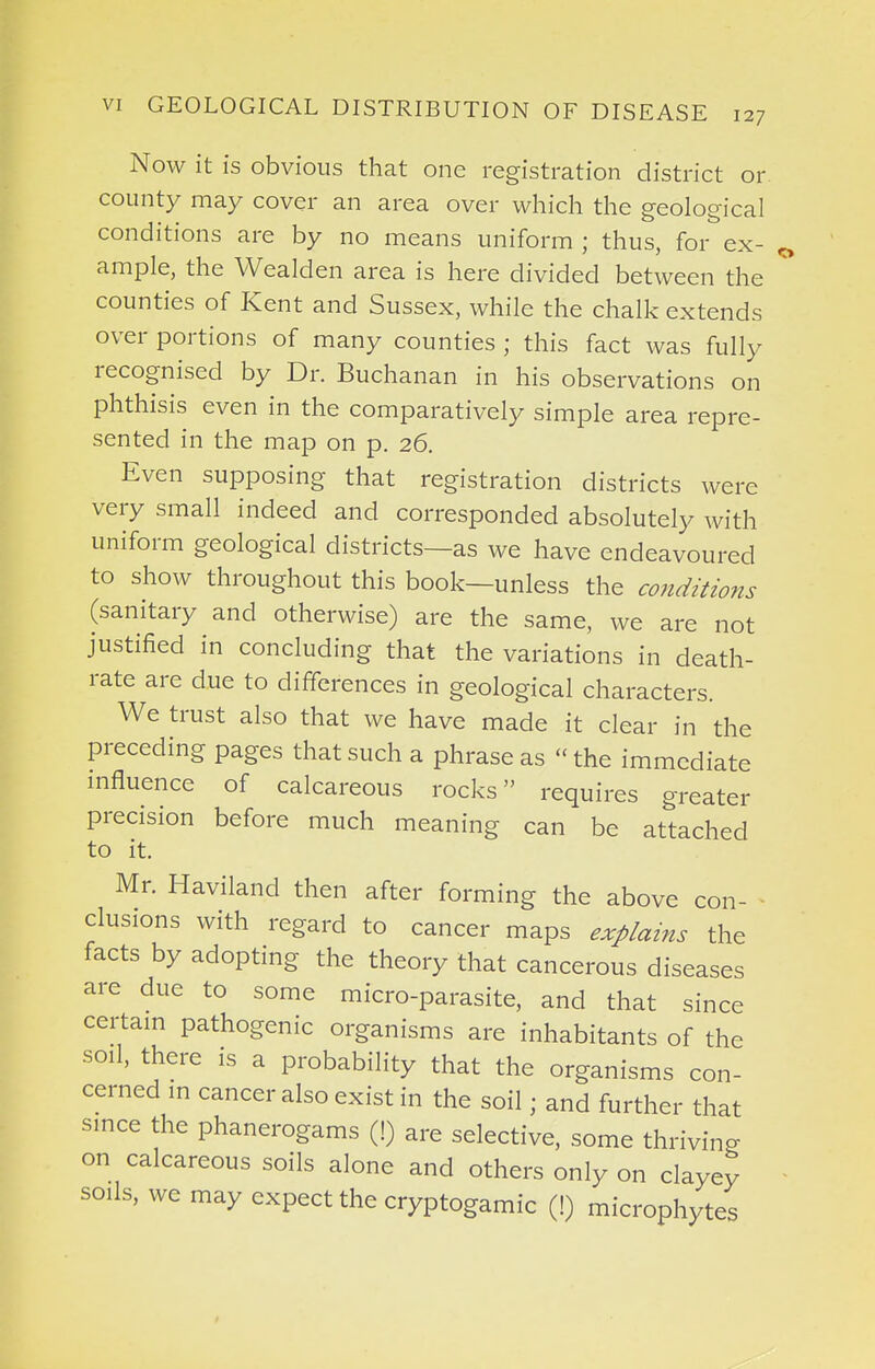 Now it is obvious that one registration district or county may cover an area over which the geological conditions are by no means uniform ; thus, for ex- ample, the Wealden area is here divided between the counties of Kent and Sussex, while the chalk extends over portions of many counties ; this fact was fully recognised by Dr. Buchanan in his observations on phthisis even in the comparatively simple area repre- sented in the map on p. 26. Even supposing that registration districts were very small indeed and corresponded absolutely with uniform geological districts—as we have endeavoured to show throughout this book—unless the co7iditio7ts (sanitary and otherwise) are the same, we are not justified in concluding that the variations in death- rate are due to differences in geological characters. We trust also that we have made it clear in the preceding pages that such a phrase as - the immediate influence of calcareous rocks requires greater precision before much meaning can be attached to it. Mr. Haviland then after forming the above con- clusions with regard to cancer maps explains the facts by adopting the theory that cancerous diseases are due to some micro-parasite, and that since certain pathogenic organisms are inhabitants of the soil, there is a probability that the organisms con- cerned in cancer also exist in the soil; and further that since the phanerogams (!) are selective, some thriving on calcareous soils alone and others only on clayey soils, we may expect the cryptogamic (!) microphytes