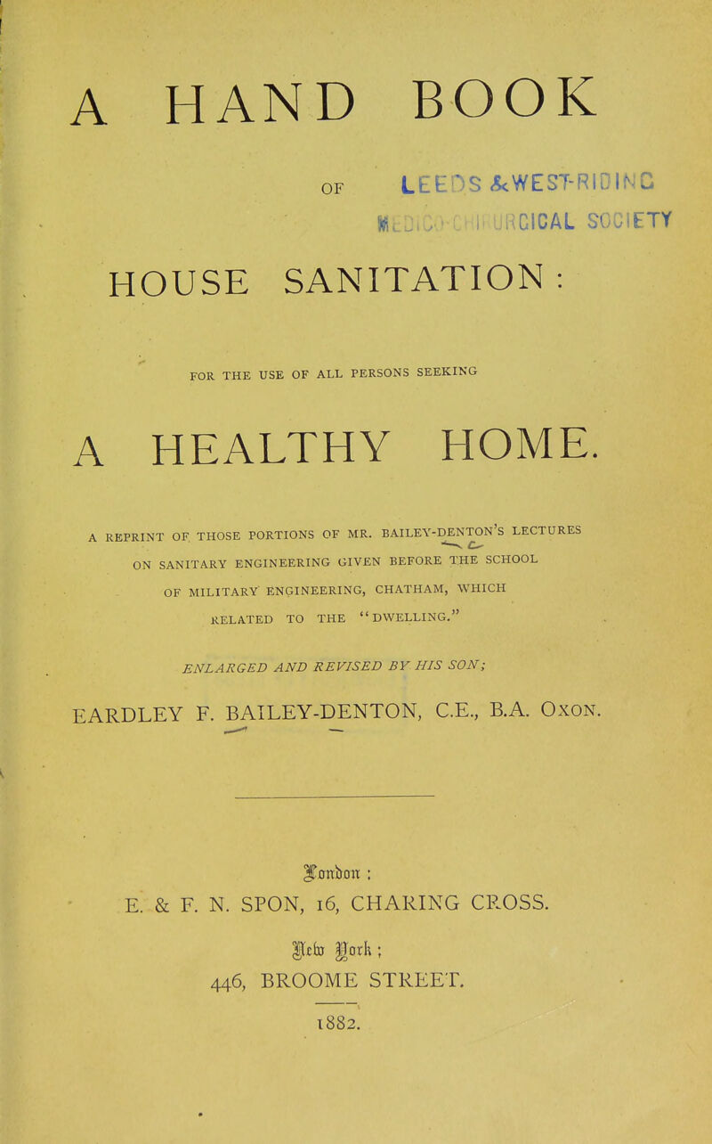 A HAND BOOK OF LEEDS ^WEST-RIDING WcDiC^-CHli URCICAL SOCiETY HOUSE SANITATION : FOR THE USE OF ALL PERSONS SEEKING A HEALTHY HOME. A REPRINT OF THOSE PORTIONS OF MR. BAILEY-DENTON's LECTURES ON SANITARY ENGINEERING GIVEN BEFORE THE SCHOOL OF MILITARY ENGINEERING, CHATHAM, WHICH RELATED TO THE DWELLING. ENLARGED AND REVISED BY HIS SON; EARDLEY F. BAILEY-DENTON, C.E., B.A. OxoN. IToitboix : E. & F. N. SPON, i6, CHARING CROSS. IJcfa |Torh ; 446, BROOME STREET 1882.