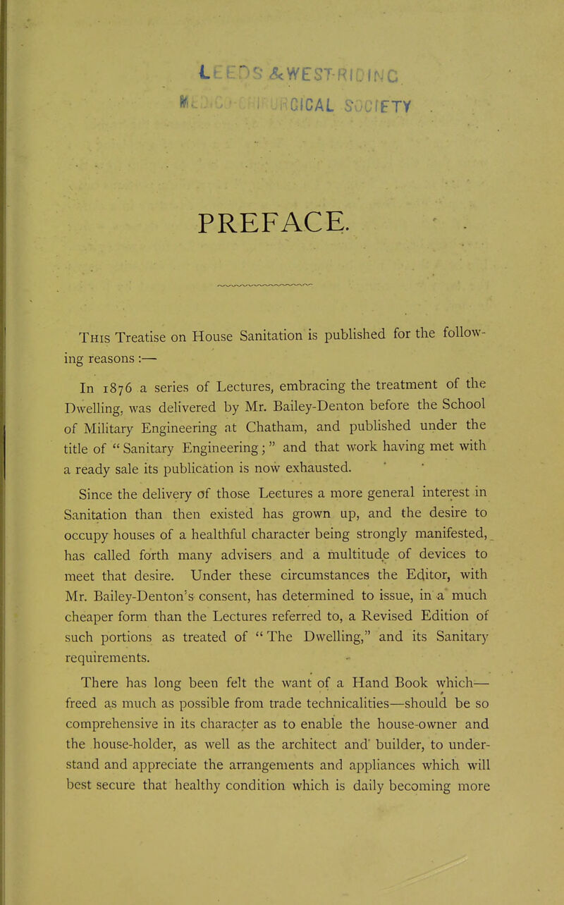 f ^'^.* ^WEST-Rir?(NC PREFACE. This Treatise on House Sanitation is published for the follow- ing reasons:— In 1876 a series of Lectures, embracing the treatment of the Dwelling, was delivered by Mr. Bailey-Denton before the School of Military Engineering at Chatham, and published under the title of  Sanitary Engineering;  and that work having met with a ready sale its publication is now exhausted. Since the delivery of those Lectures a more general interest in Sanitation than then existed has grown up, and the desire to occupy houses of a healthful character being strongly manifested, has called forth many advisers and a multitude of devices to meet that desire. Under these circumstances the Editor, with Mr. Bailey-Denton's consent, has determined to issue, in a much cheaper form than the Lectures referred to, a Revised Edition of such portions as treated of  The Dwelling, and its Sanitary requirements. There has long been felt the want of a Hand Book which— 0 freed as much as possible from trade technicalities—should be so comprehensive in its character as to enable the house-owner and the house-holder, as well as the architect and' builder, to under- stand and appreciate the arrangements and appliances which will best secure that healthy condition which is daily becoming more
