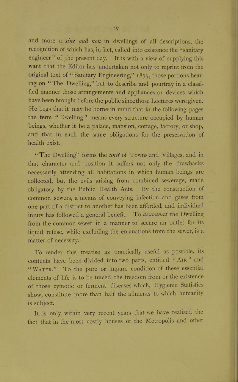 IV and more a sine qua non in dwellings of all descriplions, the recognidon of which has, in fact, called into existence the sanitary engineer  of the present day. It is with a view of supplying this want that the Editor has undertaken not only to reprint from the original text of  Sanitary Engineering, 1877, those portions bear- ing on  The Dwelling, but to describe and pourtray in a classi- fied manner those arrangements and appliances or devices which have been brought before the public since those Lectures were given. He begs that it may be borne- in mind that in the following pages the term  Dwelling means every structure occupied by human beings, whether it be a palace, mansion, cottage, factor}-, or shop, and that in each the same obligations for the preservation of health exist.  The Dwelling forms the imit of Towns and Villages, and in that character and position it suffers not only the drawbacks necessarily attending all habitations in which human beings are collected, but the evils arising from combined sewerage, made obligatory by the Public Health Acts. By the construction of common sewers, a means of conveying infection and gases from one part of a district to another has been afforded, and individual injury has followed a general benefit. To disconnect the Dwelling from the common sewer in a manner to secure an outlet for its liquid refuse, while excluding the emanations from the sewer, is a matter of necessity. To render this treatise as practically useful as possible, its contents have been divided into two parts, entided  Air  and Water. To the pure or impure condition of these essential elements of life is to be traced the freedom from or the existence of those zymotic or ferment diseases which, Hygienic Statistics show, constitute more than half the ailments to which humanity is subject. It is only within very recent years that we have realized the fact that in the most costly houses of the Metropolis and other