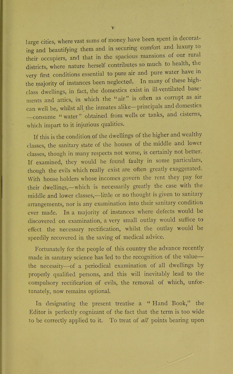 large cities, where vast suras of money have been spent m decorat- ing and beautifying them and in securing comfort and luxury to their occupiers, and that in the spacious mansions of our rural districts, where nature herself contributes so much to health, the very first conditions essential to pure air and pure water have m the majority of instances been neglected. In many of these high- class dwellings, in fact, the domestics exist in ill-ventilated base- ments and attics, in which the air is often as corrupt as air can well be, whilst all the inmates alike—principals and domestics —consume  water  obtained from wells or tanks, and cisterns, Avhich impart to it injurious qualities. If this is the condition of the dwellings of the higher and wealthy classes, the sanitary state of the houses of the middle and lower classes, though in many respects not worse, is certainly not better. If examined, they would be found faulty in some particulars, though the evils which really exist are often greatly exaggerated. With house holders whose incomes govern .the rent they pay for their dwellings,—which is necessarily greatly the case with the middle and lower classes,—little or no thought is given to sanitary arrangements, nor is any examination into their sanitary condition ever made. In a majority of instances where defects would be discovered on examination, a very small outlay would suffice to effect the necessary rectification, whilst the outlay would be speedily recovered in the saving of medical advice. Fortunately for the people of this country the advance recently made in sanitary science has led to the recognition of the value— the necessity—of a periodical examination of all dwellings by properly qualified persons, and this will inevitably lead to the compulsory rectificat^ion of evils, the removal of which, unfor- tunately, now remains optional. In designating the present treatise a  Hand Book, the Editor is perfectly cognizant of the fact that the term is too wide to be correctly applied to it. To treat of all points bearing upon