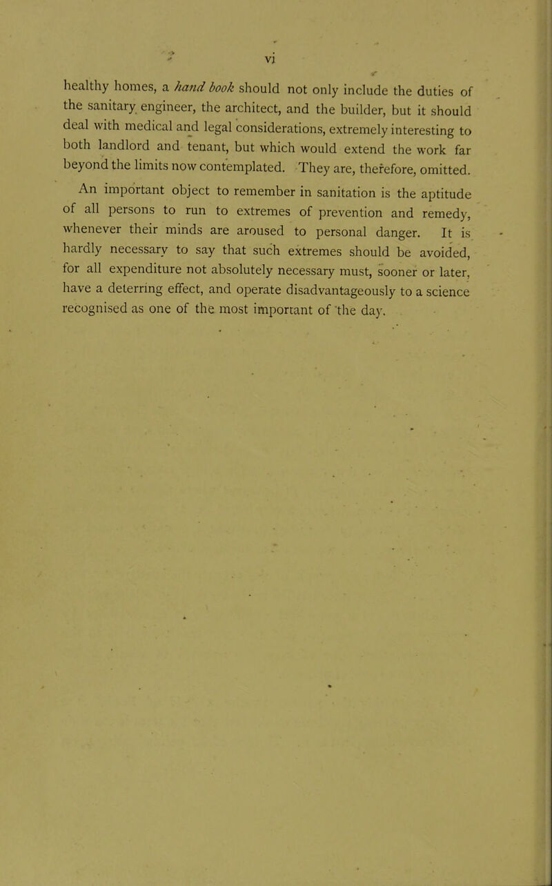 Vl healthy homes, a hajid book should not only include the duties of the sanitary engineer, the architect, and the builder, but it should deal with medical and legal considerations, extremely interesting to both landlord and tenant, but which would extend the work far beyond the limits now contemplated. They are, therefore, omitted. An important object to remember in sanitation is the aptitude of all persons to run to extremes of prevention and remedy, whenever their minds are aroused to personal danger. It is hardly necessary to say that such extremes should be avoided, for all expenditure not absolutely necessary must, sooner or later, have a deterring effect, and operate disadvantageously to a science recognised as one of the most important of 'the day.