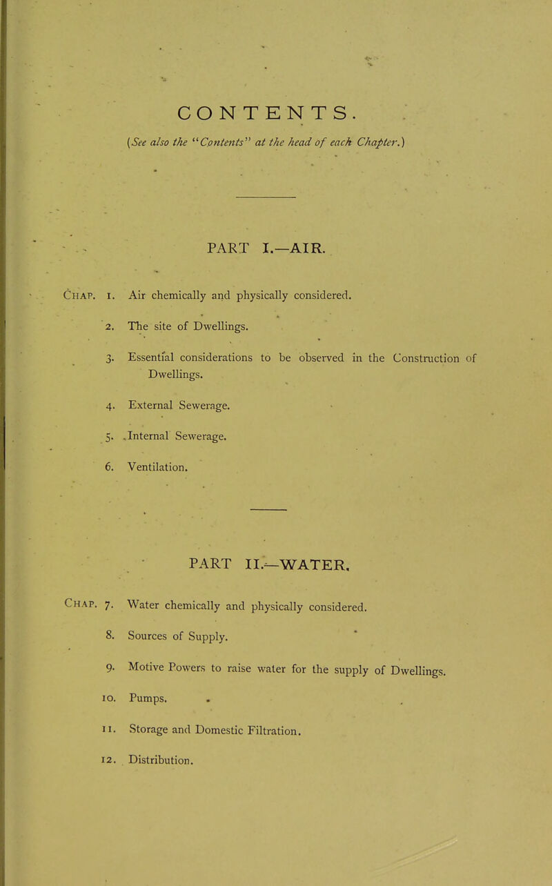 CONTENTS. {See also the Cotttents at the head of each Chapter.) PART I.—AIR. Chap. i. Air chemically and physically considered. 2. The site of Dwellings. 3. Essential considerations to be obsei-ved in the Constniction of Dwellings. 4. External Sewerage. 5. , Internal Sewerage. 6. Ventilation. PART II.^WATER, Chap. 7. Water chemically and physically considered. 8. Sources of Supply. 9. Motive Powers to raise water for the supply of Dwellings. 10. Pumps. 11. Storage and Domestic Filtration.