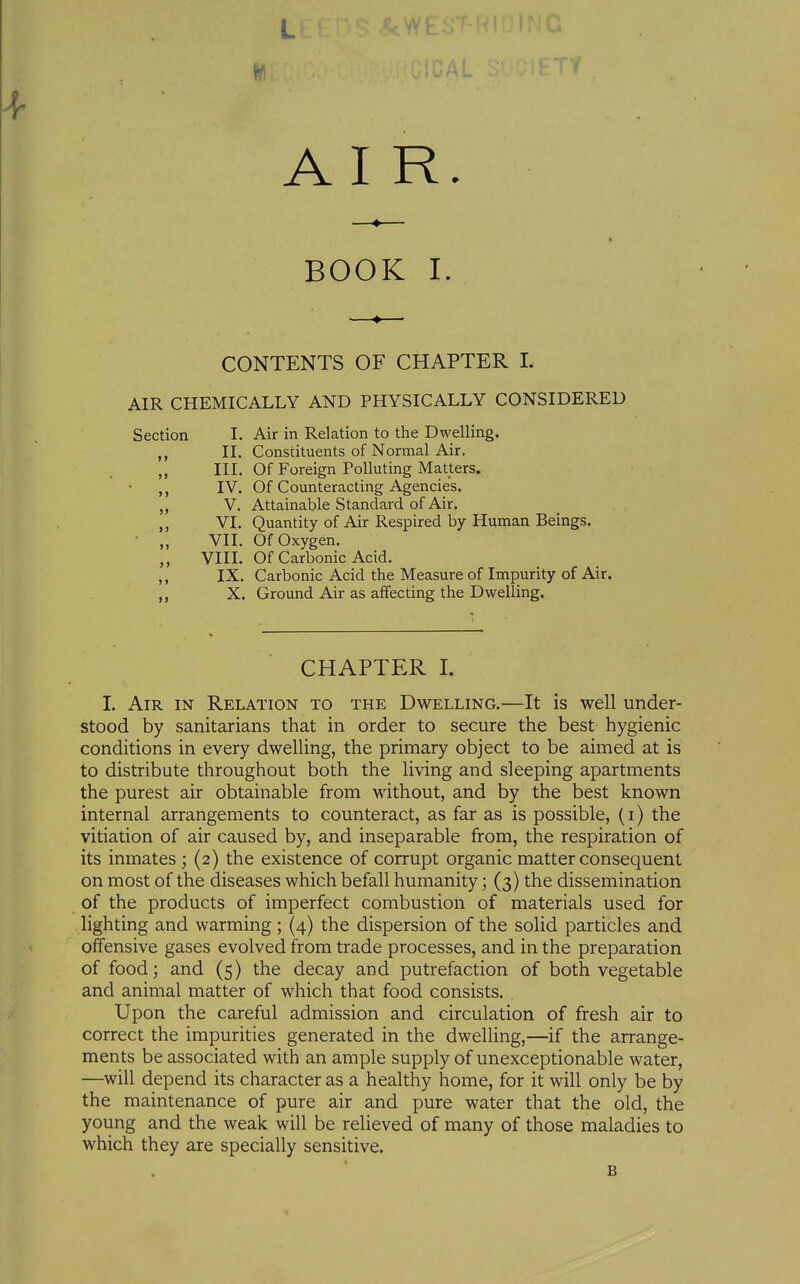 AIR. BOOK I. CONTENTS OF CHAPTER 1. AIR CHEMICALLY AND PHYSICALLY CONSIDERED Section I. Air in Relation to the Dwelling. 11. Constituents of Normal Air. „ III. Of Foreign Polluting Matters. IV. Of Counteracting Agencies. „ V. Attainable Standard of Air. ,, VI. Quantity of Air Respired by Human Beings. ■ „ VII. Of Oxygen. VIIL Of Carbonic Acid. ,, IX. Carbonic Acid the Measure of Impurity of Air. X. Ground Air as affecting the Dwelling. CHAPTER I. I. Am IN Relation to the Dwelling.—It is well under- stood by sanitarians that in order to secure the best hygienic conditions in every dwelling, the primary object to be aimed at is to distribute throughout both the living and sleeping apartments the purest air obtainable from without, and by the best known internal arrangements to counteract, as far as is possible, (i) the vitiation of air caused by, and inseparable from, the respiration of its inmates; (2) the existence of corrupt organic matter consequent on most of the diseases which befall humanity; (3) the dissemination of the products of imperfect combustion of materials used for lighting and warming; (4) the dispersion of the solid particles and offensive gases evolved from trade processes, and in the preparation of food; and (5) the decay and putrefaction of both vegetable and animal matter of which that food consists. Upon the careful admission and circulation of fresh air to correct the impurities generated in the dwelling,—if the arrange- ments be associated with an ample supply of unexceptionable water, —will depend its character as a healthy home, for it will only be by the maintenance of pure air and pure water that the old, the young and the weak will be relieved of many of those maladies to which they are specially sensitive. B