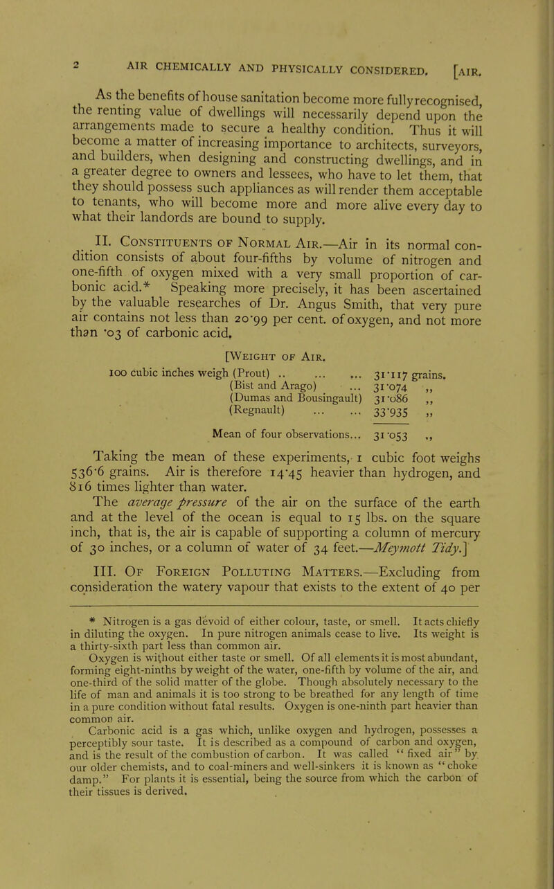 As the benefits of house sanitation become more fully recognised, the rentmg value of dwellings will necessarily depend upon the arrangements made to secure a healthy condition. Thus it will become a matter of increasing importance to architects, surveyors, and builders, when designing and constructing dwellings, and in a greater degree to owners and lessees, who have to let them, that they should possess such appliances as will render them acceptable to tenants, who will become more and more alive every day to what their landords are bound to supply. II. Constituents of Normal Air.—Air in its normal con- dition consists of about four-fifths by volume of nitrogen and one-fifth of oxygen mixed with a very small proportion of car- bonic acid.* Speaking more precisely, it has been ascertained by the valuable researches of Dr. Angus Smith, that very pure air contains not less than 20*99 per cent, of oxygen, and not more than '03 of carbonic acid. [Weight of Air. 100 cubic inches weigh (Prout) .. 3iii7 grains. (Bist and Arago) ... 3i*074 ,, (Dumas and Bousingault) 31'086 (Regnault) 33935 „ Mean of four observations... 31'053 Taking the mean of these experiments, i cubic foot weighs 536-6 grains. Air is therefore 14*45 heavier than hydrogen, and 816 times lighter than water. The average pressure of the air on the surface of the earth and at the level of the ocean is equal to 15 lbs. on the square inch, that is, the air is capable of supporting a column of mercury of 30 inches, or a column of water of 34 feet.—Meymott Tidy.] III. Of Foreign Polluting Matters.—Excluding from consideration the watery vapour that exists to the extent of 40 per * Nitrogen is a gas devoid of either colour, taste, or smell. It acts chiefly in diluting the oxygen. In pure nitrogen animals cease to live. Its weight is a thirty-sixth part less than common air. Oxygen is without either taste or smell. Of all elements it is most abundant, forming eight-ninths by weight of the water, one-fifth by volume of the air, and one-third of the solid matter of the globe. Though absolutely necessary to the life of man and animals it is too strong to be breathed for any length of time in a pure condition without fatal results. Oxygen is one-ninth part heavier than common air. Carbonic acid is a gas which, unlike oxygen and hydrogen, possesses a perceptibly sour taste. It is described as a compound of carbon and oxygen, and is the result of the combustion of carbon. It was called fixed air by our older chemists, and to coal-miners and well-sinkers it is known as choke damp. For plants it is essential, being the source from which the carbon of their tissues is derived.