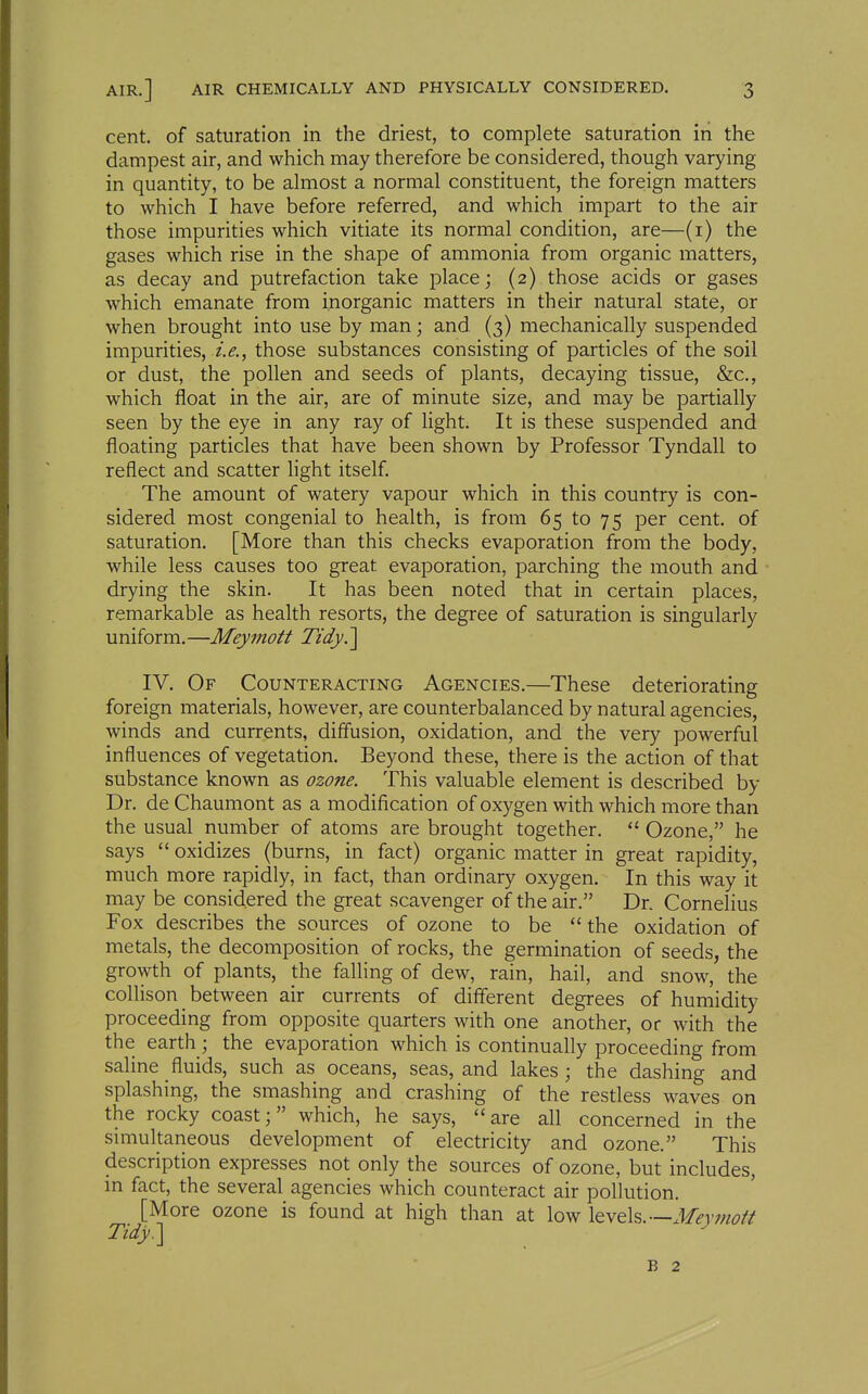 cent, of saturation in the driest, to complete saturation in the dampest air, and which may therefore be considered, though varying in quantity, to be almost a normal constituent, the foreign matters to which I have before referred, and which impart to the air those impurities which vitiate its normal condition, are—(i) the gases which rise in the shape of ammonia from organic matters, as decay and putrefaction take place; (2) those acids or gases which emanate from inorganic matters in their natural state, or when brought into use by man; and (3) mechanically suspended impurities, i.e., those substances consisting of particles of the soil or dust, the pollen and seeds of plants, decaying tissue, &c,, which float in the air, are of minute size, and may be partially seen by the eye in any ray of light. It is these suspended and floating particles that have been shown by Professor Tyndall to reflect and scatter light itself The amount of watery vapour which in this country is con- sidered most congenial to health, is from 65 to 75 per cent, of saturation. [More than this checks evaporation from the body, while less causes too great evaporation, parching the mouth and drying the skin. It has been noted that in certain places, remarkable as health resorts, the degree of saturation is singularly uniform.—Meymott Tidy.] IV. Of Counteracting Agencies.—These deteriorating foreign materials, however, are counterbalanced by natural agencies, winds and currents, diffusion, oxidation, and the very powerful influences of vegetation. Beyond these, there is the action of that substance known as ozone. This valuable element is described by Dr. deChaumont as a modification of oxygen with which more than the usual number of atoms are brought together.  Ozone, he says  oxidizes _ (burns, in fact) organic matter in great rapidity, much more rapidly, in fact, than ordinary oxygen. In this way it may be considered the great scavenger of the air. Dr. Cornelius Fox describes the sources of ozone to be the oxidation of metals, the decomposition of rocks, the germination of seeds, the growth of plants, the falling of dew, rain, hail, and snow, the collison _ between air currents of diiferent degrees of humidity proceeding from opposite quarters with one another, or with the the earth; the evaporation which is continually proceeding from saline fluids, such as oceans, seas, and lakes; the dashing and splashing, the smashing and crashing of the restless waves on the rocky coast; which, he says, are all concerned in the simultaneous development of electricity and ozone. This description expresses not only the sources of ozone, but includes, in fact, the several agencies which counteract air pollution. [More ozone is found at high than at low levels.—Mey mo ft Tidy.] B 2