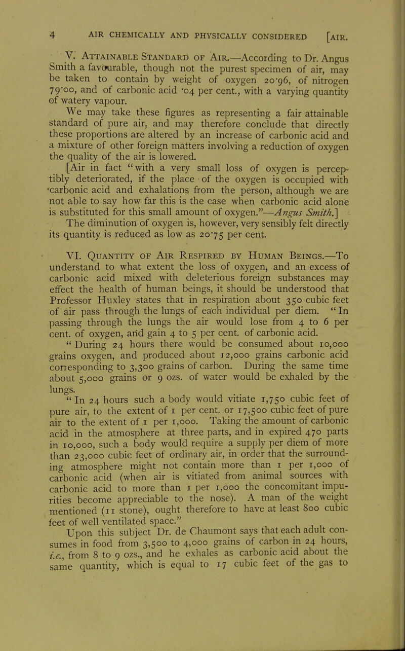 y. Attainable Standard of Air.—According to Dr. Angus Smith a favourable, though not the purest specimen of air, may be taken to contain by weight of oxygen 20-96, of nitrogen 79-00, and of carbonic acid -04 per cent., with a varying quantity of watery vapour. We may take these figures as representing a fair attainable standard of pure air, and may therefore conclude that directly these proportions are altered by an increase of carbonic acid and a mixture of other foreign matters involving a reduction of oxygen the quality of the air is lowered. [Air in fact with a very small loss of oxygen is percep- tibly deteriorated, if the place ■ of the oxygen is occupied with •carbonic acid and exhalations from the person, although we are not able to say how far this is the case when carbonic acid alone is substituted for this small amount of oxygen,—Angus Smith.'] The diminution of oxygen is, however, very sensibly felt directly its quantity is reduced as low as 20-75 P^^ cent. VI. Quantity of Air Respired by Human Beings.—To understand to what extent the loss of oxygen, and an excess of carbonic acid mixed with deleterious foreign substances may etfect the health of human beings, it should be understood that Professor Huxley states that in respiration about 350 cubic feet of air pass through the lungs of each individual per diem. '* In passing through the lungs the air would lose from 4 to 6 per cent, of oxygen, arid gain 4 to 5 per cent, of carbonic acid.  During 24 hours there would be consumed about 10,000 grains oxygen, and produced about 12,000 grains carbonic acid corresponding to 3,300 grains of carbon. During the same time about 5,000 grains or 9 ozs. of water would be exhaled by the lungs. In 24 hours such a body would vitiate 1,750 cubic feet of pure air, to the extent of i per cent, or 17,500 cubic feet of pure air to the extent of i per 1,000. Taking the amount of carbonic acid in the atmosphere at three parts, and in expired 470 parts in 10,000, such a body would require a supply per diem of more than 23,000 cubic feet of ordinary air, in order that the surround- ing atmosphere might not contain more than i per 1,000 oi carbonic acid (when air is vitiated from animal sources with carbonic acid to more than i per 1,000 the concomitant impu- rities become appreciable to the nose). A man of the weight mentioned (11 stone), ought therefore to have at least 800 cubic feet of well ventilated space. Upon this subject Dr. de Chaumont says that each adult con- sumes in food from 3,500 to 4,000 grains of carbon in 24 hours, i.e., from 8 to 9 ozs., and he exhales as carbonic acid about the same quantity, which is equal to 17 cubic feet of the gas to