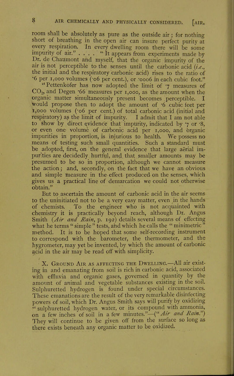 room shall be absolutely as pure as the outside air; for nothing short of breathing in the open air can insure perfect purity at every respiration. In every dwelling room there will be some impurity of air. ....  It appears from experiments made by Dr. de Chaumont and myself, that the organic impurity of the air is not perceptible to the senses until the carbonic acid (i.e., the initial and the respiratory carbonic acid) rises to the ratio of •6 per i,ooo volumes (-06 per cent.), or -0006 in each cubic foot. Pettenkofer has now adopted the limit of 7 measures of COg, and Degen -66 measures per 1,060, as the amount when the organic matter simultaneously present becomes perceptible. I would propose then to adopt the amount of -6 cubic feet per 1,000 volumes (-06 per cent.) of total carbonic acid (initial and respiratory) as the limit of impurity. I admit that I am not able to show by direct evidence that impurity, indicated by 7 or '8, or even one volume of carbonic acid per 1,000, and organic impurities in proportion, is injurious to health. We possess no means of testing such small quantities. Such a standard must be adopted, first, on the general evidence that large aerial im- purities are decidedly hurtful, and that smaller amounts may be presumed to be so in proportion, although we cannot measure the action; and, secondly, on the fact that we have an obvious and simple measure in the effect produced on the senses, which gives us a practical line of demarcation we could not otherwise obtain. But to ascertain the amount of carbonic acid in the air seems to the uninitiated not to be a very easy matter, even in the hands of chemists. To the engineer who is not acquainted with chemistry it is practically beyond reach, although Dr. Angus Smith {Air and Rain, p. 192) details several means of effecting what he terms  simple  tests, ahd which he calls the  minimetric  method. It is to be hoped that some self-recording instrument to correspond with the barometer, the thermometer, and the hygrometer, may yet be invented, by which the amount of carbonic acid in the air may be read off with simplicity. X. Ground Air as affecting the Dwelling.—All air exist- ing in and emanating from soil is rich in carbonic acid, associated with effluvia and organic gases, governed in quantity by the amount of animal and vegetable substances existing in the soil. Sulphuretted hydrogen is found under special circumstances. These emanations are the result of the very remarkable disinfecting powers of soil, which Dr. Angus Smith says will purify by oxidizing  sulphuretted hydrogen water, or its compound with ammonia, on a few inches of soil in a few minutes.—{''Air and Rain) They will continue to be given off from the surface so long as there exists beneath any organic matter to be oxidized.
