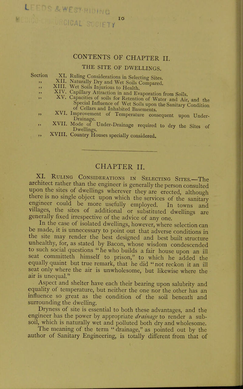 10 / CONTENTS OF CHAPTER II. THE SITE OF DWELLINGS. Section XI. Ruling Considerations in Selecting Sites vt5J' .^fturally Dry and Wet Soils Compared. Alll. Wet Soils Injurious to Health. '^Yt' ^^P^^^^T Attraction in and Evaporation from Soils. XV. Capacities of soils for Retention of Water and Air, and the Special Influence of Wet Soils upon the Sanitary Condition ot Cellars and Inhabited Basements. XVI. Improvement of Temperature consequent upon Under- Drainage. „ XVII. Mode of Under-Drainage required to dry the Sites of Dwellings. XVIII. Country Houses specially considered. CHAPTER n. XL Ruling Considerations in Selecting Sites. The architect rather than the engineer is generally the person consulted upon the sites of dwellings wherever they are erected, although there is no single object upon which the services of the sanitary engineer could be more usefully employed. In towns and villages, the sites of additional or substituted dwellings are generally fixed irrespective of the advice of any one. In the case of isolated dwellings, however, where selection can be made, it is unnecessary to point out that adverse conditions in the site may render the best designed and best built structure unhealthy, for, as stated by Bacon, whose wisdom condescended to such social questions  he who builds a fair house upon an ill seat committeth himself to prison, to which he added the equally quaint but true remark, that he did not reckon it an ill seat only where the air is unwholesome, but likewise where the air is unequal. Aspect and shelter have each their bearing upon salubrity and equality of temperature, but neither the one nor the other has an influence so great as the condition of the soil beneath and surrounding the dwelling. Dryness of site is essential to both these advantages, and the engineer has the power by appropriate drainage to render a sub- soil, which is naturally wet and polluted both dry and wholesome. The meaning of the term  drainage, as pointed out by the author of Sanitary Engineering, is totally different from that of