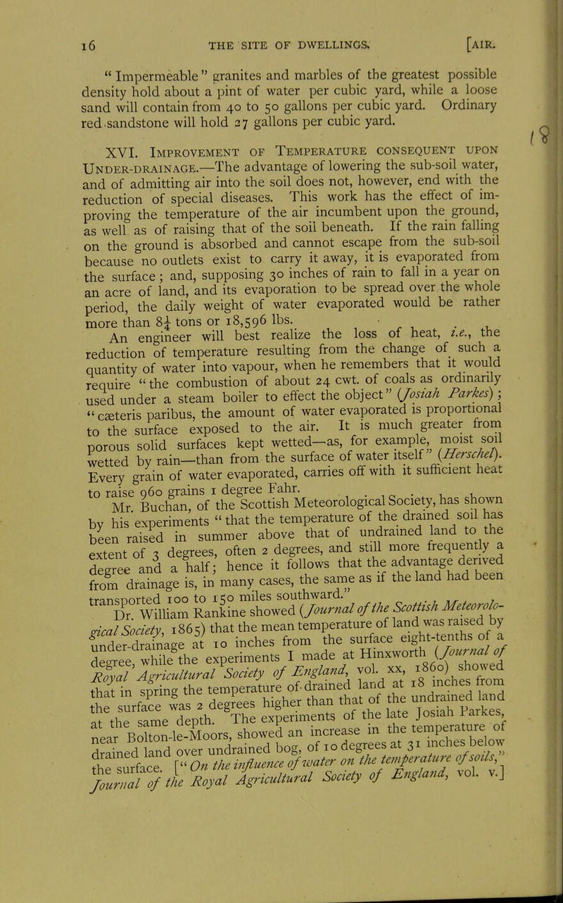  Impermeable  granites and marbles of the greatest possible density hold about a pint of water per cubic yard, while a loose sand will contain from 40 to 50 gallons per cubic yard. Ordinary red sandstone will hold 27 gallons per cubic yard. XVI. Improvement of Temperature consequent upon Under-drainage.—The advantage of lowering the sub-soil water, and of admitting air into the soil does not, however, end with the reduction of special diseases. This work has the effect of im- proving the temperature of the air incumbent upon the ground, as well as of raising that of the soil beneath. If the rain falling on the ground is absorbed and cannot escape from the sub-soil because no oudets exist to carry it away, it is evaporated from the surface; and, supposing 30 inches of rain to fall in a year on an acre of land, and its evaporation to be spread over the whole period, the daily weight of water evaporated would be rather more than 8^ tons or 18,596 lbs. ' ^ , . , An engineer will best realize the loss of neat, i.e., the reduction of temperature resulting from the change of such a quantity of water into vapour, when he remembers that it would require  the combustion of about 24 cwt. of coals as ordmarily used under a steam boiler to effect the object {Josiah Parkes) ■  ceteris paribus, the amount of water evaporated is proportional to the surface exposed to the air. It is much greater from porous solid surfaces kept wetted-as, for example moist soil wetted by rain—than from the surface of water itself {Herschel). Every grain of water evaporated, carries off with it sufficient heat to raise q6o grains i degree Fahr. . , ^ . •, , Mr Buchan, of the Scottish Meteorological Society, has shown bv his'experiments  that the temperature of the drained sod has been raised in summer above that of undramed land to the extent of 3 degrees, often 2 degrees, and still more frequently a degree and a half hence it follows that the advantage derived from drainage is, in many cases, the same as if the land had been transDorted 100 to 150 miles southward. . , , T Wniiam Rankine showed ^o^rnal of the ScotUsh Meteorolo- deal Society, 1865) that the mean temperature of land was raised by Sde^^-d %age at 10 inches from the surface eight-tenths of a Se^ee wS^^ experiments I made at Hmxworth E!;:iZncultural^Soeiety of England -1- x8 o sho.^^^ that in spring the temperature of dramed land at 18 inches trom t'he urflce las 2 degLs higher than that o t^e -dj^ed ^^^^^^^^ o, >V,A c:amft deoth The experiments of the late Josiali i-arKes, near BSnJe-Moors, showed an increase in the temperature of drained and over undrained bog, of lo degrees at 31 inches below fhe surface V'On the influence of water on t)^ temperature of sod. fouZTTftL Royal Agricultural Soaety of England, vol. v.]