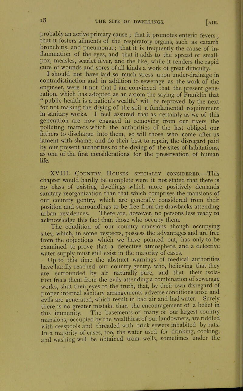 probably an active primary cause ; that it promotes enteric fevers ; that it fosters aihrients of the respiratory organs, such as catarrh bronchitis, and pneumonia; that it is frequently the cause of in- flammation of the eyes, and that it adds to the spread of small- pox, measles, scarlet fever, and the like, while it renders the rapid cure of wounds and sores of all kinds a work of great difficulty. I should not have laid so much stress upon under-drainage in contradistinction and in addition to sewerage as the work of the engineer, were it not that I am convinced that the present gene- ration, which has adopted as an axiom the saying of Franklin that  public health is a nation's wealth, will be reproved by the next for not making the drying of the soil a fundamental requirement in sanitary works. I feel assured that as certainly as we of this generation are now engaged in removing from our rivers the polluting matters which the authorities of the last obliged our fathers to discharge into them, so will those who come after us lament with shame, and do their best to repair, the disregard paid by our present authorities to the drying of the sites of habitations, as one of the first considerations for the preservation of human life. XVIII. Country Houses specially considered.—This chapter would hardly be complete were it not stated that there is no class of existing dwellings which more positively demands sanitary reorganization than that which comprises the mansions of our country gentry, which are generally considered from their position and surroundings to be free from the drawbacks attending urban residences. There are, however, no persons less ready to acknowledge this fact than those who occupy them. The condition of our country mansions though occupying sites, which, in some respects, possess the advantages and are free from the objections which we have pointed out, has only to be examined to prove that a defective atmosphere, and a defective water supply must still exist in the majority of cases. Up to this time the abstract warnings of medical authorities have hardly reached our country gentiy, who, believing that they are surrounded by air naturally pure, and that their isola- tion frees them from the evils attending a combination of sewerage works, shut their eyes to the truth, that, by their own disregard of proper internal sanitary arrangements adverse conditions arise and evils are generated, which result in bad air and bad water. Surely there is no greater mistake than the encouragement of a belief in this immunity. The basements of many of our largest country mansions, occupied by the wealthiest of our landowners, are riddled with cesspools and threaded with brick sewers inhabited by rats. In a majority of cases, too, the water used for drinking, cooking, and washing will be obtained trom wells, sometimes under the