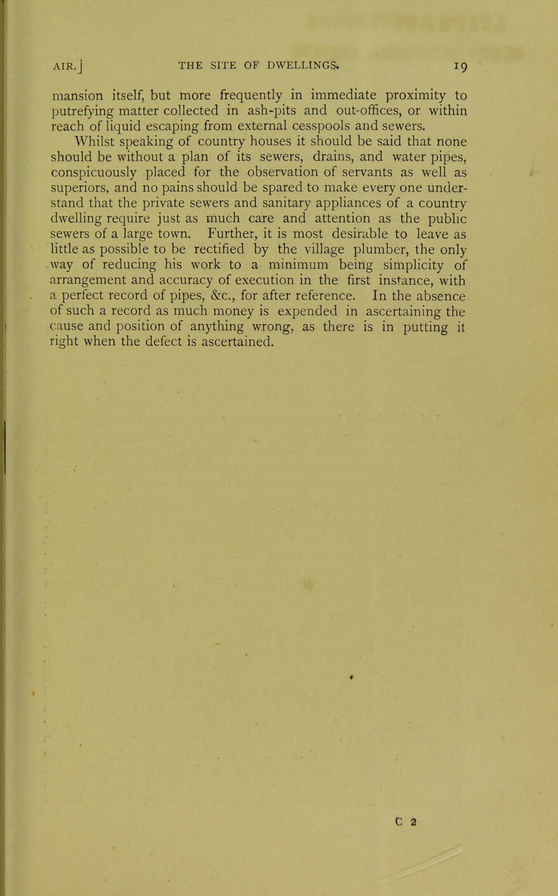 mansion itself, but more frequently in immediate proximity to putrefying matter collected in ash-pits and out-offices, or within reach of liquid escaping from external cesspools and sewers. Whilst speaking of country houses it should be said that none should be without a plan of its sewers, drains, and water pipes, conspicuously placed for the observation of servants as well as superiors, and no pains should be spared to make every one under- stand that the private sewers and sanitary appliances of a country dwelling require just as much care and attention as the public sewers of a large town. Further, it is most desirable to leave as little as possible to be rectified by the village plumber, the only way of reducing his work to a minimum being simplicity of arrangement and accuracy of execution in the first instance, with a perfect record of pipes, &c., for after reference. In the absence of such a record as much money is expended in ascertaining the cause and position of anything wrong, as there is in putting it right when the defect is ascertained. t C 2