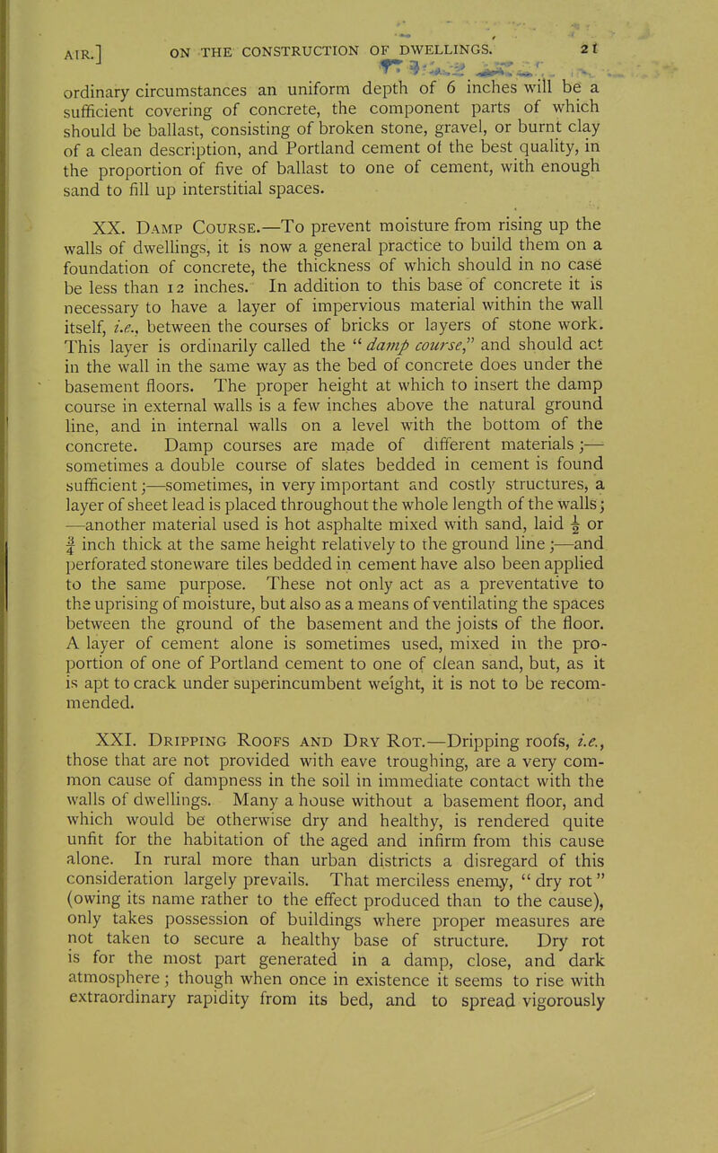 ordinary circumstances an uniform depth of 6 inches will be a sufficient covering of concrete, the component parts of which should be ballast, consisting of broken stone, gravel, or burnt clay of a clean description, and Portland cement of the best quality, in the proportion of five of ballast to one of cement, with enough sand to fill up interstitial spaces. XX. Damp Course.—To prevent moisture from rising up the walls of dwelHngs, it is now a general practice to build them on a foundation of concrete, the thickness of which should in no case be less than 12 inches. In addition to this base of concrete it is necessary to have a layer of impervious material within the wall itself, i.e., between the courses of bricks or layers of stone work. This layer is ordinarily called the  damp course^' and should act in the wall in the same way as the bed of concrete does under the basement floors. The proper height at which to insert the damp course in external walls is a few inches above the natural ground line, and in internal walls on a level with the bottom of the concrete. Damp courses are made of different materials;— sometimes a double course of slates bedded in cement is found sufficient;—sometimes, in very important and costly structures, a layer of sheet lead is placed throughout the whole length of the walls; —another material used is hot asphalte mixed with sand, laid \ or I inch thick at the same height relatively to the ground line ;—and perforated stoneware tiles bedded in cement have also been applied to the same purpose. These not only act as a preventative to the uprising of moisture, but also as a means of ventilating the spaces between the ground of the basement and the joists of the fioor. A layer of cement alone is sometimes used, mixed in the pro- portion of one of Portland cement to one of clean sand, but, as it is apt to crack under superincumbent weight, it is not to be recom- mended. XXI. Dripping Roofs and Dry Rot.—Dripping roofs, i.e., those that are not provided with eave troughing, are a very com- mon cause of dampness in the soil in immediate contact with the walls of dwellings. Many a house without a basement floor, and which would be otherwise dry and healthy, is rendered quite unfit for the habitation of the aged and infirm from this cause alone. In rural more than urban districts a disregard of this consideration largely prevails. That merciless enemy,  dry rot  (owing its name rather to the effect produced than to the cause), only takes possession of buildings where proper measures are not taken to secure a healthy base of structure. Dry rot is for the most part generated in a damp, close, and dark atmosphere \ though when once in existence it seems to rise with extraordinary rapidity from its bed, and to spread vigorously