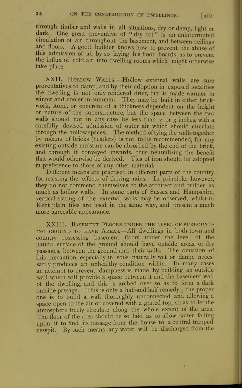 through timber and walls in all situations, dry or damp, light or dark. One great preventive of  dry rot is an uninterrupted circulation of air throughout the basement, and between ceilings and floors. A good builder knows how to prevent the abuse of this admission of air by so laying his floor boards as to prevent the influx of cold air into dwelling rooms which might otherwise take place. XXII. Hollow Walls.—Hollow external walls are sure preventatives to damp, and by their adoption in exposed localities the dwelling is not only rendered drier, but is made warmer in winter and cooler in summer. They may be built in either brick- work, stone, or concrete of a thickness dependent on the height or nature of the superstructure, but the space between the two walls should not in any case be less than 2 or 3 inches, with a carefully devised admission of outer air which should circulate through the hollow spaces. The method of tying the walls together by means of bricks (headers) is not to be recommended, for any existing outside mo'sture can be absorbed by the end of the brick, and through it conveyed inwards, thus neutralizing the benefit that would otherwise be derived. Ties of iron should be adopted in preference to those of any other material. Different means are practised in different parts of the country for resisting the effects of driving rains. In principle, however, they do not commend themselves to the architect and builder as much as hollow walls. In some parts of Sussex and Hampshire, vertical slating of the external walls may be observed, whilst in Kent plain tiles are used in the same way, and present a much more agreeable appearance. XXIII. Basement Floors under the level of surround- ing GROUND TO have Areas.—All dwellings in both town and country possessing basement floors under the level of the natural surface of the ground should have outside areas, or dry passages, between the ground and their walls. The omission of this precaution, especially in soils naturally wet or damp, neces- sarily produces an unhealthy condition within. In many cases an attempt to prevent dampness is made by building an outside wall which will provide a space between it and the basement wall of the dwelling, and this is arched over so as to form a dark outside passage. This is only a half-and-half remedy ; the proper one is to build a wall thoroughly unconnected and allowing a space open to the air or covered with a grated top, so as to let the atmosphere freely circulate along the whole extent of the area. The floor of the area should be so laid as to allow water falling upon it to find its passage from the house to a central trapped cesspit. By such means any water will be discharged from die