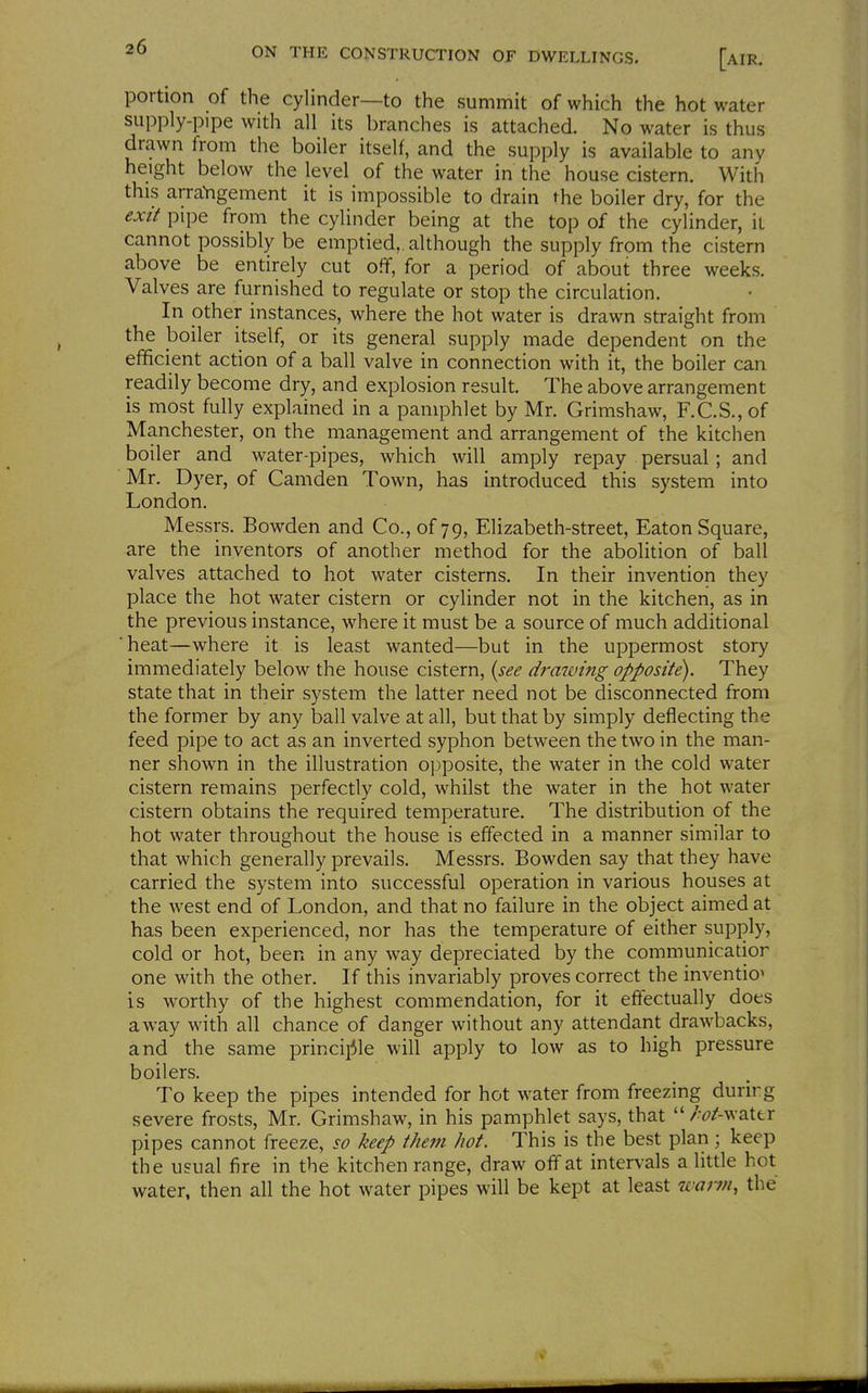 portion of the cylinder—to the summit of which the hot water supply-pipe with all its branches is attached. No water is thus drawn from the boiler itself, and the supply is available to any height below the level of the water in the house cistern. With this arraVigement it is impossible to drain the boiler dry, for the exit pipe from the cylinder being at the top of the cylinder, it cannot possibly be emptied,, although the supply from the cistern above be entirely cut off, for a period of about three weeks. Valves are furnished to regulate or stop the circulation. In other instances, where the hot water is drawn straight from the boiler itself, or its general supply made dependent on the efficient action of a ball valve in connection with it, the boiler can readily become dry, and explosion result. The above arrangement is most fully explained in a pamphlet by Mr. Grimshaw, F.C.S., of Manchester, on the management and arrangement of the kitchen boiler and water-pipes, which will amply repay persual; and Mr. Dyer, of Camden Town, has introduced this system into London. Messrs. Bowden and Co., of 79, Elizabeth-street, Eaton Square, are the inventors of another method for the abolition of ball valves attached to hot water cisterns. In their invention they place the hot water cistern or cylinder not in the kitchen, as in the previous instance, where it must be a source of much additional heat—where it is least wanted—but in the uppermost story immediately below the house cistern, {see drawing opposite). They state that in their system the latter need not be disconnected from the former by any ball valve at all, but that by simply deflecting the feed pipe to act as an inverted syphon between the two in the man- ner shown in the illustration opposite, the water in the cold water cistern remains perfectly cold, whilst the water in the hot water cistern obtains the required temperature. The distribution of the hot water throughout the house is effected in a manner similar to that which generally prevails. Messrs. Bowden say that they have carried the system into successful operation in various houses at the west end of London, and that no failure in the object aimed at has been experienced, nor has the temperature of either supply, cold or hot, been in any way depreciated by the communicatior one with the other. If this invariably proves correct the invention is worthy of the highest commendation, for it effectually does away with all chance of danger without any attendant drawbacks, and the same princij^le will apply to low as to high pressure boilers. To keep the pipes intended for hot water from freezing durirg severe frosts, Mr. Grimshaw, in his pamphlet says, that  /<?/-wattr pipes cannot freeze, so keep them hot. This is the best plan; keep the usual fire in the kitchen range, draw off at intervals a little hot water, then all the hot water pipes will be kept at least warm, the