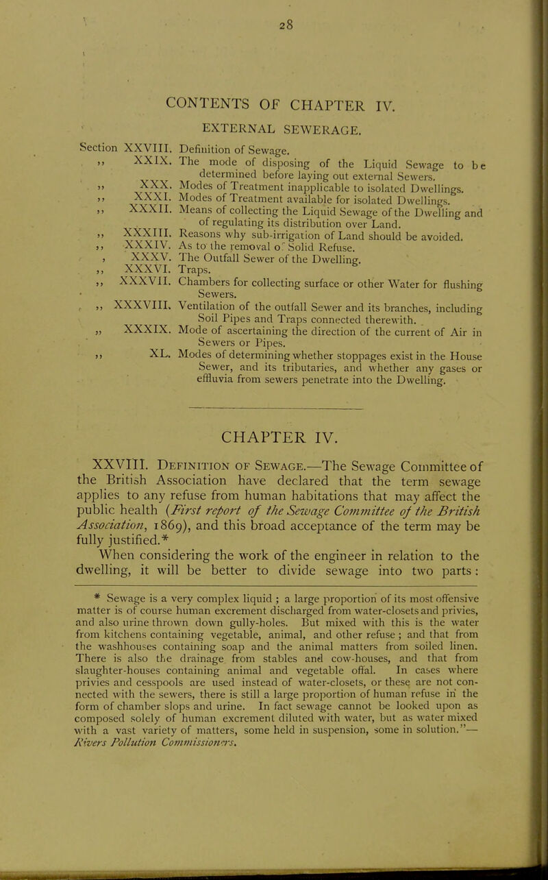 CONTENTS OF CHAPTER IV. EXTERNAL SEWERAGE. Section XXVIII. Definition of Sewage. XXIX. The mode of disposing of the Liquid Sewage to be determined before laying out external Sewers.  J^?^^' ^o'^ss of Treatment inapplicable to isolated Dwellings. „ XXXI. Modes of Treatment available for isolated Dwellings. XXXII. Means of collecting the Liquid Sewage of the Dwelling and of regulating its distribution over Land. XXXIII. Reasons why sub-irrigation of Land should be avoided. XXXIV. As to-the removal of Solid Refuse. ' XXXV. The Outfall Sewer of the Dwelling. XXXVI. Traps. XXXVII. Chambers for collecting surface or other Water for flushing Sewers. , XXXVIII. Ventilation of the outfall Sewer and its branches, including Soil P ipes and Traps connected therewith. „ XXXIX. Mode of ascertaining the direction of the current of Air in Sewers or Pipes. ,, XL. Modes of determining whether stoppages exist in the House Sewer, and its tributaries, and whether any gases or effluvia from sewers penetrate into the Dwelling. CHAPTER IV. XXVni. Definition of Sewage.—The Sewage Committee of the British Association have declared that the term sewage applies to any refuse from human habitations that may affect the public health (J^zrs^ report of the Sewage Committee of the British Assodatioji, 1869), and this broad acceptance of the term may be fully justified.* When considering the work of the engineer in relation to the dwelling, it will be better to divide sewage into two parts: * Sewage is a very complex liquid ; a large proportion of its most offensive matter is of course human excrement discharged from water-closets and privies, and also urine thrown down gully-holes. But mixed with this is the water from kitchens containing vegetable, animal, and other refuse ; and that from the washhouses containing soap and the animal matters from soiled linen. There is also the drainage from stables and cow-houses, and that from slaughter-houses containing animal and vegetable offal. In cases where privies and cesspools are used instead of water-closets, or these are not con- nected with the sewers, there is still a large proportion of human refuse in the form of chamber slops and urine. In fact sewage cannot be looked upon as composed solely of human excrement diluted with water, but as water mixed with a vast variety of matters, some held in suspension, some in solution.— Rivers Pollution Co??wiissionc}-s.