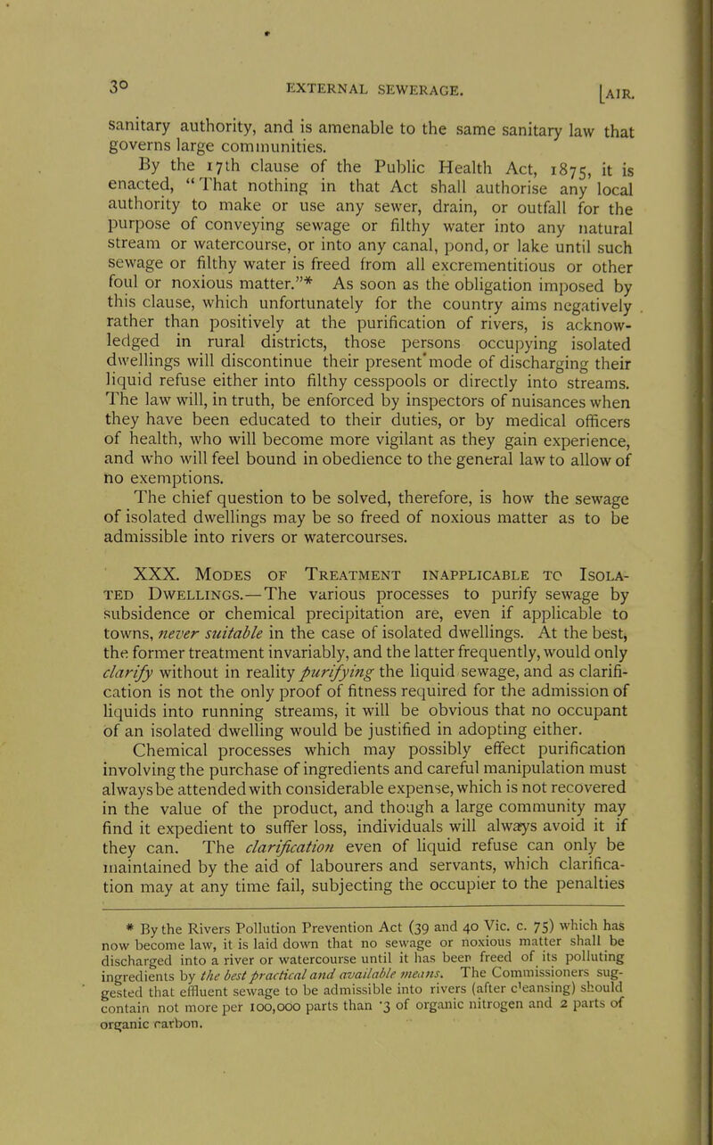sanitary authority, and is amenable to the same sanitary law that governs large communities. By the 17th clause of the PubUc Health Act, 1875, it is enacted, That nothing in that Act shall authorise any local authority to make or use any sewer, drain, or outfall for the purpose of conveying sewage or filthy water into any natural stream or watercourse, or into any canal, pond, or lake until such sewage or filthy water is freed from all excrementitious or other foul or noxious matter.* As soon as the obligation imposed by this clause, which unfortunately for the country aims negatively rather than positively at the purification of rivers, is acknow- ledged in rural districts, those persons occupying isolated dwellings will discontinue their present* mode of discharging their liquid refuse either into filthy cesspools or directly into streams. The law will, in truth, be enforced by inspectors of nuisances when they have been educated to their duties, or by medical officers of health, who will become more vigilant as they gain experience, and who will feel bound in obedience to the general law to allow of ho exemptions. The chief question to be solved, therefore, is how the sewage of isolated dwellings may be so freed of noxious matter as to be admissible into rivers or watercourses. XXX. Modes of Treatment inapplicable to Isola- ted Dwellings.—The various processes to purify sewage by subsidence or chemical precipitation are, even if applicable to towns, never suitable in the case of isolated dwellings. At the best, the former treatment invariably, and the latter frequently, would only clarify without in reality purifying the liquid sewage, and as clarifi- cation is not the only proof of fitness required for the admission of Hquids into running streams, it will be obvious that no occupant of an isolated dwelling would be justified in adopting either. Chemical processes which may possibly effect purification involving the purchase of ingredients and careful manipulation must always be attended with considerable expense, which is not recovered in the value of the product, and though a large community may find it expedient to suffer loss, individuals will always avoid it if they can. The clarification even of liquid refuse can only be maintained by the aid of labourers and servants, which clarifica- tion may at any time fail, subjecting the occupier to the penalties * By the Rivers Pollution Prevention Act (39 and 40 Vic. c. 75) which has now become law, it is laid down that no sewage or noxious matter shall be discharged into a river or watercourse until it has beer freed of its polluting ingredients by the best practical and available means. The Commissioners sug- gested that effluent sewage to be admissible into rivers (after c'eansing) should contain not more per 100,000 parts than -3 of organic nitrogen and 2 parts of orsjanic rarbon.
