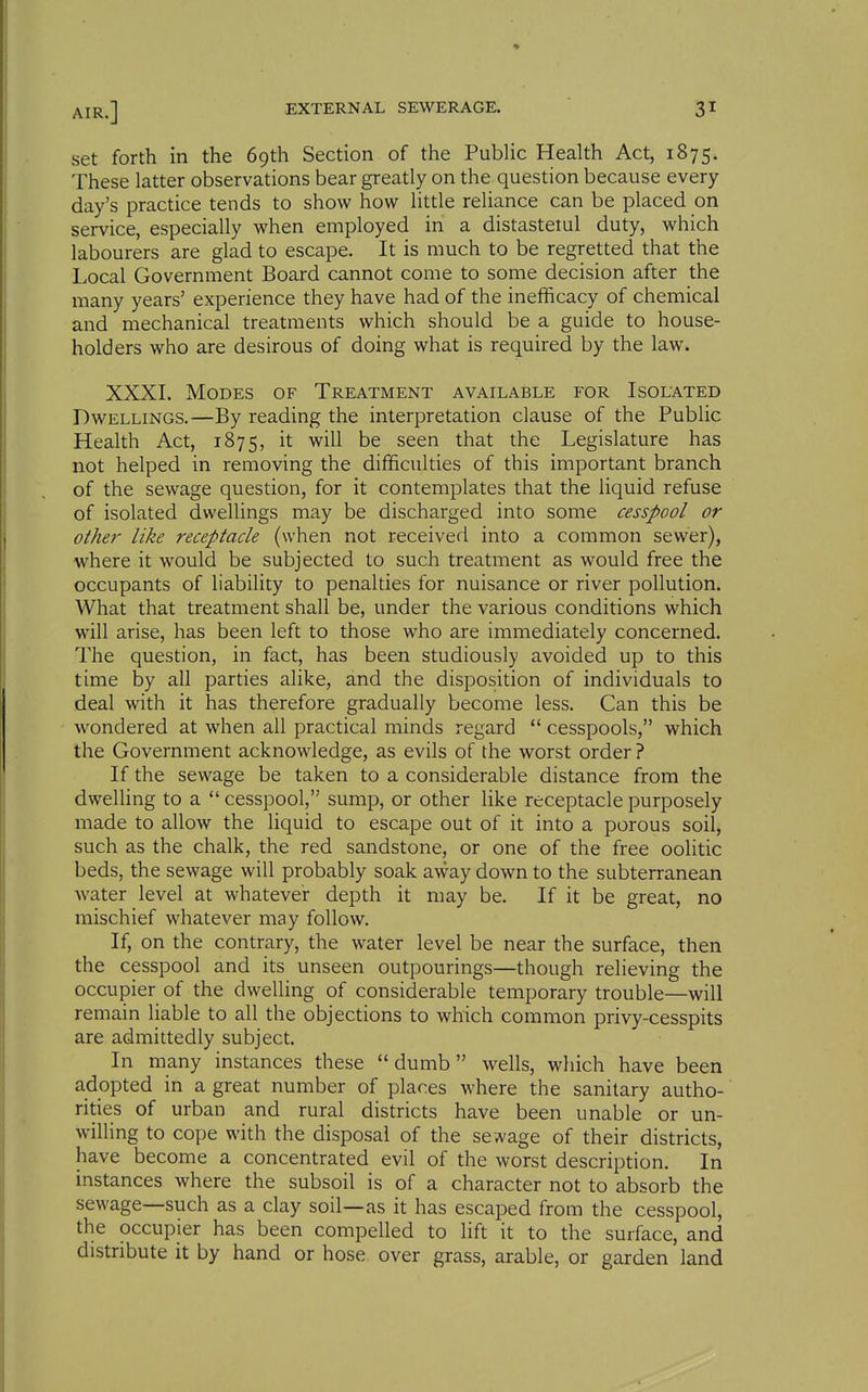 set forth in the 69th Section of the Public Health Act, 1875. These latter observations bear greatly on the question because every day's practice tends to show how little reliance can be placed on service, especially when employed in a distasteiul duty, which labourers are glad to escape. It is much to be regretted that the Local Government Board cannot come to some decision after the many years' experience they have had of the inefficacy of chemical and mechanical treatments which should be a guide to house- holders who are desirous of doing what is required by the law. XXXI. Modes of Treatment available for Isolated Dwellings.—By reading the interpretation clause of the Public Health Act, 1875, it will be seen that the Legislature has not helped in removing the difficulties of this important branch of the sewage question, for it contemplates that the liquid refuse of isolated dwellings may be discharged into some cesspool or other like receptacle (when not received into a common sewer), where it would be subjected to such treatment as would free the occupants of liability to penalties for nuisance or river pollution. What that treatment shall be, under the various conditions which will arise, has been left to those who are immediately concerned. The question, in fact, has been studiously avoided up to this time by all parties alike, and the disposition of individuals to deal with it has therefore gradually become less. Can this be wondered at when all practical minds regard  cesspools, which the Government acknowledge, as evils of the worst order ? If the sewage be taken to a considerable distance from the dweUing to a cesspool, sump, or other like receptacle purposely made to allow the liquid to escape out of it into a porous soil, such as the chalk, the red sandstone, or one of the free oolitic beds, the sewage will probably soak away down to the subterranean water level at whatever depth it may be. If it be great, no mischief whatever may follow. If, on the contrary, the water level be near the surface, then the cesspool and its unseen outpourings—though relieving the occupier of the dwelling of considerable temporary trouble—will remain liable to all the objections to which common privy-cesspits are admittedly subject. In many instances these dumb wells, which have been adopted in a great number of places where the sanitary autho- rities of urban and rural districts have been unable or un- willing to cope with the disposal of the se wage of their districts, have become a concentrated evil of the worst description. In instances where the subsoil is of a character not to absorb the sewage—such as a clay soil—as it has escaped from the cesspool, the occupier has been compelled to lift it to the surface, and distribute it by hand or hose over grass, arable, or garden land