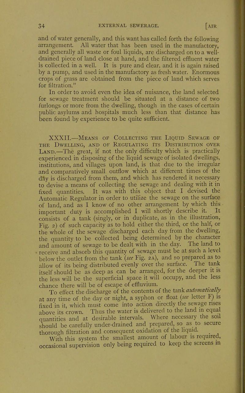 and of water generally, and this want has called forth the following arrangement. All water that has been used in the manufactory, and generally all waste or foul liquids, are discharged on to a well- drained piece of land close at hand, and the filtered effluent water is collected in a well. It is pure and clear, and it is again raised by a pump, and used in the manufactory as fresh water. Enormous crops of grass are obtained from the piece of land which serves for filtration. In order to avoid even the idea of nuisance, the land selected for sewage treatment should be situated at a distance of two furlongs or more from the dwelling, though in the cases of certain public asylums and hospitals much less than that distance has been found by experience to be quite sufficient. XXXII.—Means of Collecting the Liquid Sewage of THE Dwelling, and of Regulating its Distribution over Land.—The great, if not the only difficulty which is practically experienced in disposing of the liquid sewage of isolated dwellings, institutions, and villages upon land, is that due to the irregular and comparatively small outflow which at different times of the day is discharged from them, and which has rendered it necessary to devise a means of collecting the sewage and deaHng with it in fixed quantities. It was with this object that I devised the Automatic Regulator in order to utilize the sewage on the surface of land, and as I know of no other arrangement by which this important duty is accomplished I will shortly describe it. _ It consists of a tank (singly, or in duplicate, as in the illustration. Fig. 2) of such capacity as to hold either the third, or the half, or the whole of the sewage discharged each day from the dwelling, the quantity to be collected being determined by the character and amount of sewage to be dealt with in the day. The land to ' receive and absorb this quantity of sewage must be at such a level below the outlet from the tank {see Fig. 2a), and so prepared as to allow of its being distributed evenly over the surface. The tank itself should be as deep as can be arranged, for the deeper it is the less will be the superficial space it will occupy, and the less chance there will be of escape of effluvium. To effect the discharge of the contents of the tank automatically at any time of the day or night, a syphon or float {see letter F) is fixed in it, which must come into action directly the sewage rises above its crown. Thus the water is delivered to the land m equal quantities and at desirable intervals. Where necessary the soil should be carefully under-drained and prepared, so as to secure thorough filtration and consequent oxidation of the liquid. With this system the smallest amount of labour is required, occasional supervision only being required to keep the screens m