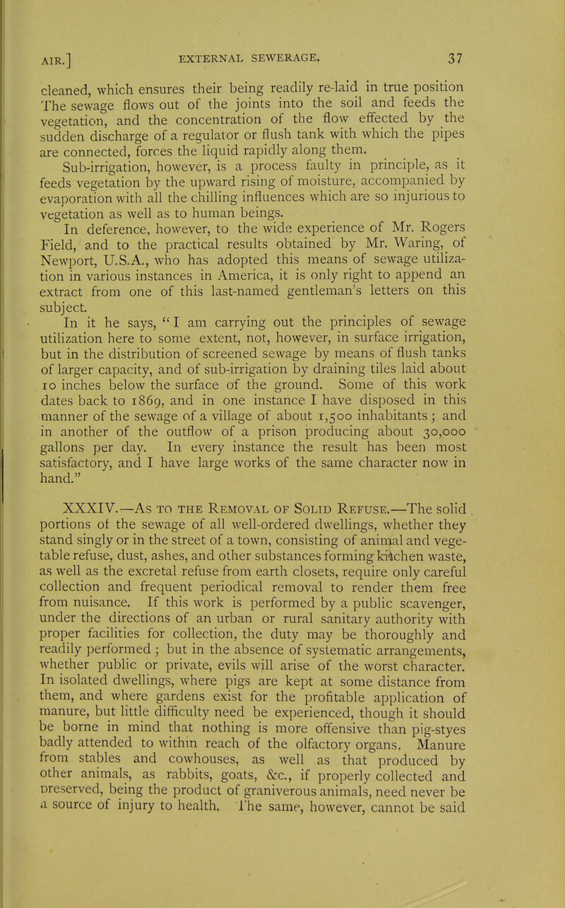 cleaned, which ensures their being readily re-laid in true position The sewage flows out of the joints into the soil and feeds the vegetation, and the concentration of the flow effected by the sudden discharge of a regulator or flush tank with which the pipes are connected, forces the liquid rapidly along them. Sub-irrigation, however, is a process faulty in principle, as it feeds vegetation by the upward rising of moisture, accompanied by evaporation with all the chilling influences which are so injurious to vegetation as well as to human beings. In deference, however, to the wide experience of Mr. Rogers Field, and to the practical results obtained by Mr. Waring,^ of Newport, U.S.A., who has adopted this means of sewage utiliza- tion in various instances in America, it is only right to append an extract from one of this last-named gentleman's letters on this subject. In it he says,  I am carrying out the principles of sewage utilization here to some extent, not, however, in surface irrigation, but in the distribution of screened sewage by means of flush tanks of larger capacity, and of sub-irrigation by draining tiles laid about ID inches below the surface of the ground. Some of this work dates back to 1869, and in one instance I have disposed in this manner of the sewage of a village of about 1,500 inhabitants; and in another of the outflow of a prison producing about 30,000 gallons per day. In every instance the result has been most satisfactory, and I have large works of the same character now in hand. XXXIV.—As TO THE Removal of Solid Refuse.—The solid portions of the sewage of all well-ordered dwellings, whether they stand singly or in the street of a town, consisting of animal and vege- table refuse, dust, ashes, and other substances formingkilchen waste, as well as the excretal refuse from earth closets, require only careful collection and frequent periodical removal to render them free from nuisance. If this work is performed by a public scavenger, under the directions of an urban or rural sanitary authority with proper facilities for collection, the duty may be thoroughly and readily performed ; but in the absence of systematic arrangements, whether public or private, evils will arise of the worst character. In isolated dwellings, where pigs are kept at some distance from them, and where gardens exist for the profitable application of manure, but little difiiculty need be experienced, though it should be borne in mind that nothing is more offensive than pig-styes badly attended to withm reach of the olfactory organs. Manure from stables and cowhouses, as well as that produced by other animals, as rabbits, goats, &c., if properly collected and Dreserved, being the product of graniverous animals, need never be a source of injury to health, fhe same, however, cannot be said
