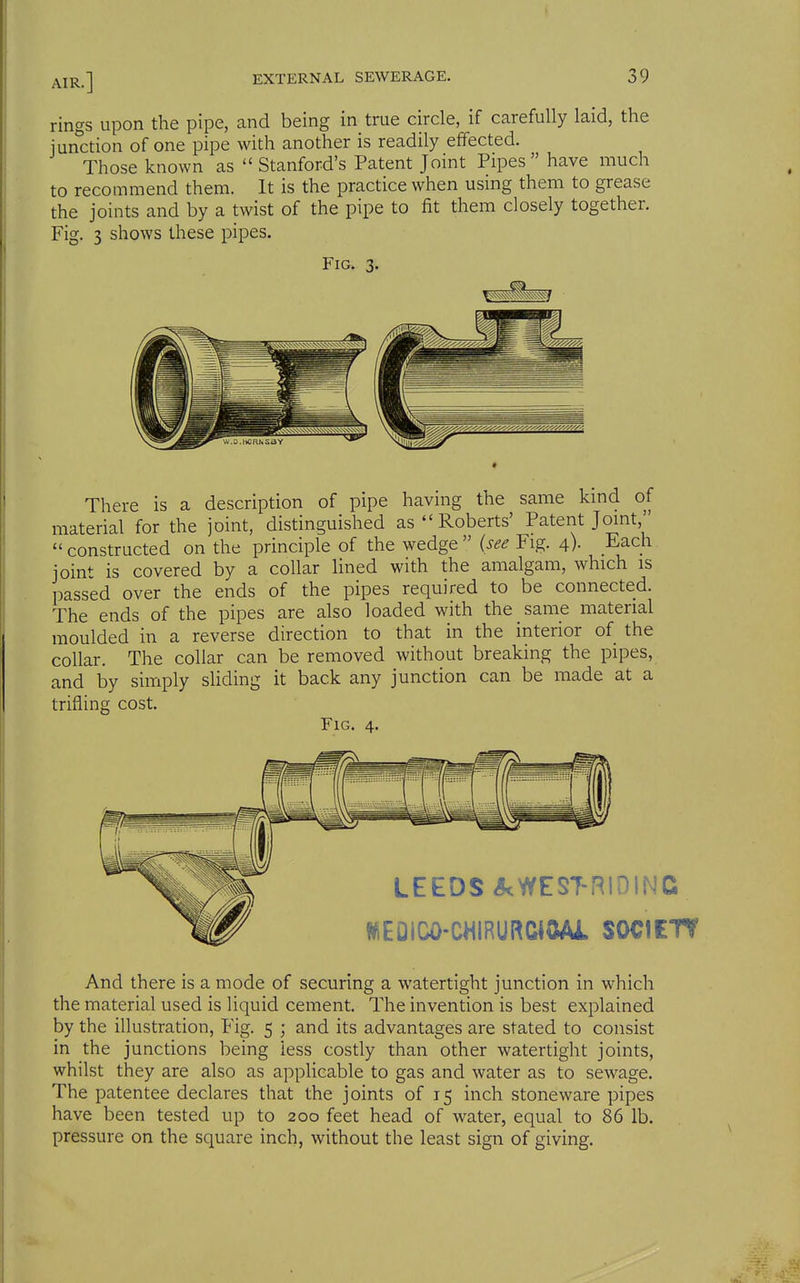 rings upon the pipe, and being in true circle, if carefully laid, the junction of one pipe with another is readily effected. Those known as ''Stanford's Patent Joint Pipes have much to recommend them. It is the practice when using them to grease the joints and by a twist of the pipe to fit them closely together. Fig. 3 shows these pipes. Fig. 3. There is a description of pipe having the same kmd of material for the joint, distinguished as  Roberts' Patent Jomt,  constructed on the principle of the wedge  {see Fig. 4)- Each joint is covered by a collar Hned with the amalgam, which is passed over the ends of the pipes required to be connected. The ends of the pipes are also loaded with the same material moulded in a reverse direction to that in the interior of the collar. The collar can be removed without breaking the pipes, and by simply sHding it back any junction can be made at a trifling cost. Fig. 4. LEEDS <?^WESTRiniNG f^EOiCO-CHIRURCIOAJL SOCIETT And there is a mode of securing a watertight junction in which the material used is liquid cement. The invention is best explained by the illustration, Fig. 5 ; and its advantages are stated to consist in the junctions being less costly than other watertight joints, whilst they are also as applicable to gas and water as to sewage. The patentee declares that the joints of 15 inch stoneware pipes have been tested up to 200 feet head of water, equal to 86 lb. pressure on the square inch, without the least sign of giving.