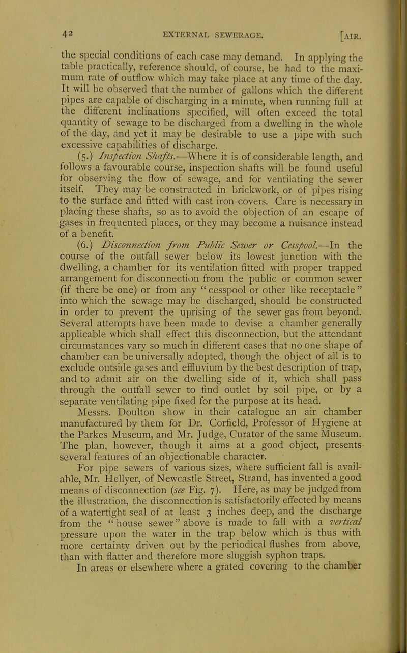 the special conditions of each case may demand. In applying the table practically, reference should, of course, be had to the maxi- mum rate of outflow which may take place at any time of the day. It will be observed that the number of gallons which the different pipes are capable of discharging in a minute, when running full at the different inclinations specified, will often exceed the total quantity of sewage to be discharged from a dwelling in the whole of the day, and yet it may be desirable to use a pipe with such excessive capabilities of discharge. (5.) Inspection Shafts.—Where it is of considerable length, and follows a favourable course, inspection shafts will be found useful for observing the flow of sewage, and for ventilating the sewer itself. They may be constructed in brickwork, or of pipes rising to the surface and fitted with cast iron covers. Care is necessary in placing these shafts, so as to avoid the objection of an escape of gases in frequented places, or they may become a nuisance instead of a benefit. (6.) Disconnection front Public Sewer or Cesspool.—In the course of the outfall sewer below its lowest junction with the dwelling, a chamber for its ventilation fitted with proper trapped arrangement for disconnection from the public or common sewer (if there be one) or from any  cesspool or other like receptacle  into which the sewage may be discharged, should be constructed in order to prevent the uprising of the sewer gas from beyond. Several attempts have been made to devise a chamber generally applicable which shall effect this disconnection, but the attendant circumstances vary so much in different cases that no one shape of chamber can be universally adopted, though the object of all is to exclude outside gases and effluvium by the best description of trap, and to admit air on the dwelling side of it, which shall pass through the outfall sewer to find outlet by soil pipe, or by a separate ventilating pipe fixed for the purpose at its head. Messrs. Doulton show in their catalogue an air chamber manufactured by them for Dr. Corfield, Professor of Hygiene at the Parkes Museum, and Mr. Judge, Curator of the same Museum. The plan, however, though it aims at a good object, presents several features of an objectionable character. For pipe sewers of various sizes, where sufficient fall is avail- able, Mr. Hellyer, of Newcasde Street, Strand, has invented a good means of disconnection {see Fig. 7). Here, as maybe judged from the illustration, the disconnection is satisfactorily effected by means of a watertight seal of at least 3 inches deep, and the discharge from the house sewer above is made to fall witli a vertical pressure upon the water in the trap below which is thus with more certainty driven out by the periodical flushes from above, than with flatter and therefore more sluggish syphon traps. In areas or elsewhere where a grated covering to the chamber