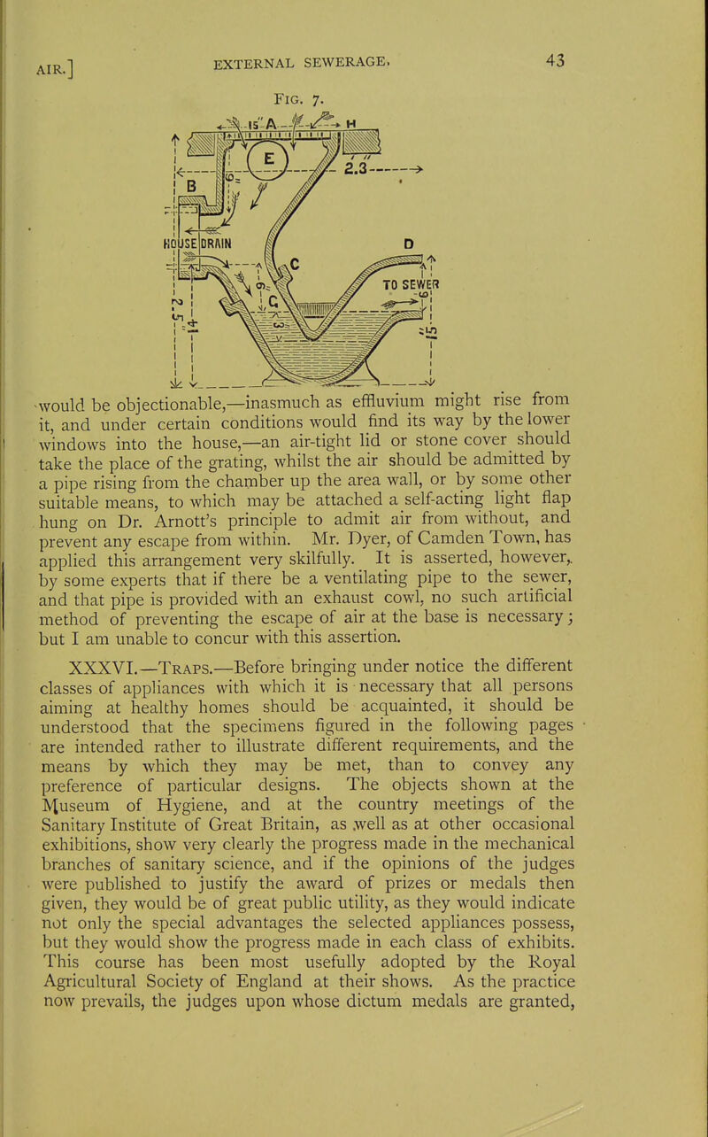 Fig. 7. -would be objectionable—inasmuch as effluvium might rise from it, and under certain conditions would find its way by the lower windows into the house—an air-tight lid or stone cover_ should take the place of the grating, whilst the air should be admitted by a pipe rising from the chamber up the area wall, or by some other suitable means, to which may be attached a self-acting light flap . hung on Dr. Arnott's principle to admit air from without, and prevent any escape from within. Mr. Dyer, of Camden Town, has applied this arrangement very skilfully. It is asserted, however,, by some experts that if there be a ventilating pipe to the sewer, and that pipe is provided with an exhaust cowl, no such artificial method of preventing the escape of air at the base is necessary; but I am unable to concur with this assertion. XXXVI.—Traps.—Before bringing under notice the different classes of appliances with which it is necessary that all persons aiming at healthy homes should be acquainted, it should be understood that the specimens figured in the following pages are intended rather to illustrate different requirements, and the means by which they may be met, than to convey any preference of particular designs. The objects shown at the Museum of Hygiene, and at the country meetings of the Sanitary Institute of Great Britain, as .well as at other occasional exhibitions, show very clearly the progress made in the mechanical branches of sanitary science, and if the opinions of the judges were published to justify the award of prizes or medals then given, they would be of great public utifity, as they would indicate not only the special advantages the selected appliances possess, but they would show the progress made in each class of exhibits. This course has been most usefully adopted by the Royal Agricultural Society of England at their shows. As the practice now prevails, the judges upon whose dictum medals are granted,